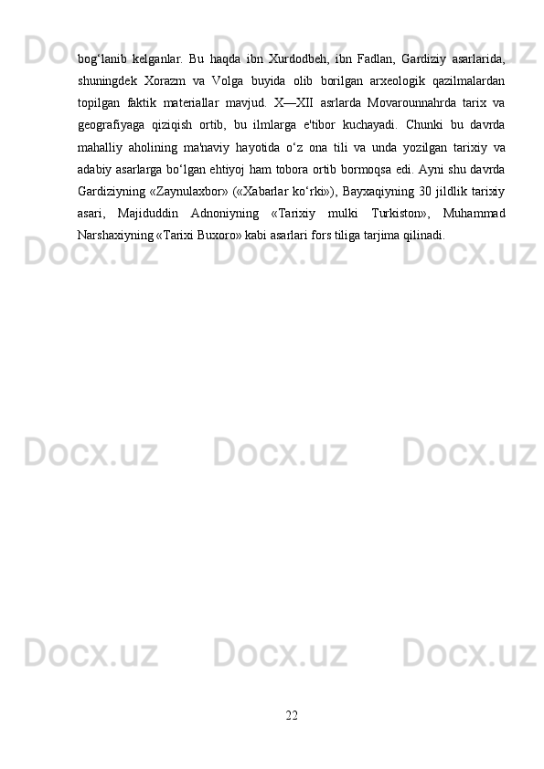 22bog‘lanib   kelganlar.   Bu   haqda   ibn   Xurdodbeh,   ibn   Fadlan,   Gardiziy   asarlarida,
shuningdek   Xorazm   va   Volga   buyida   olib   borilgan   arxeologik   qazilmalardan
topilgan   faktik   materiallar   mavjud.   X—XII   asrlarda   Movarounnahrda   tarix   va
geografiyaga   qiziqish   ortib,   bu   ilmlarga   e'tibor   kuchayadi.   Chunki   bu   davrda
mahalliy   aholining   ma'naviy   hayotida   o‘z   ona   tili   va   unda   yozilgan   tarixiy   va
adabiy asarlarga bo‘lgan ehtiyoj ham tobora ortib bormoqsa edi. Ayni shu davrda
Gardiziyning   «Zaynulaxbor»   («Xabarlar   ko‘rki»),   Bayxaqiyning   30   jildlik   tarixiy
asari,   Majiduddin   Adnoniyning   «Tarixiy   mulki   Turkiston»,   Muhammad
Narshaxiyning «Tarixi Buxoro» kabi asarlari fors tiliga tarjima qilinadi. 
