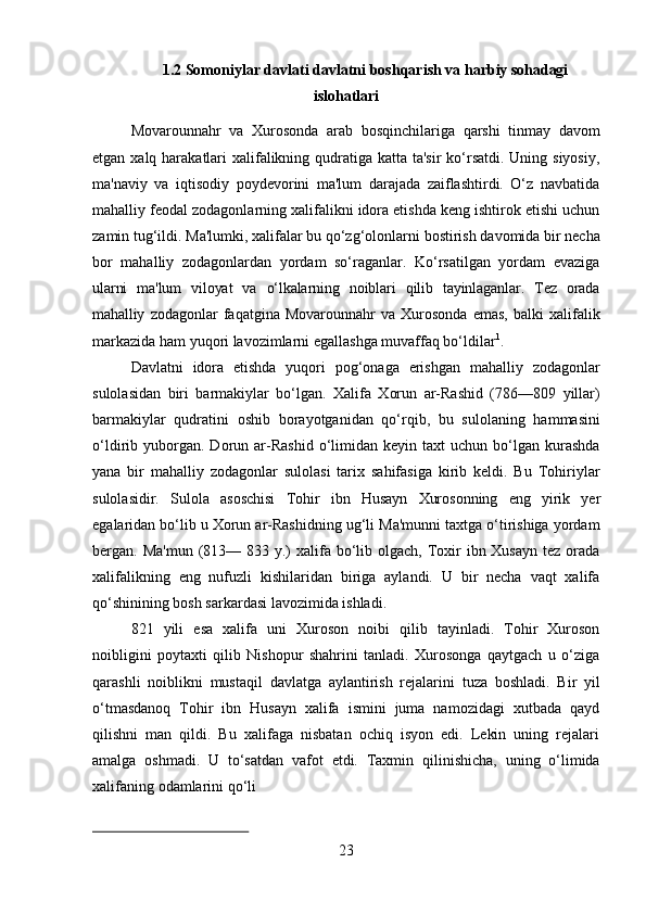 231.2 Somoniylar   davlati   davlatni   boshqarish   va   harbiy   sohadagi
islohatlari
Movarounnahr   va   Xurosonda   arab   bosqinchilariga   qarshi   tinmay   davom
etgan xalq harakatlari xalifalikning qudratiga katta ta'sir  ko‘rsatdi. Uning siyosiy,
ma'naviy   va   iqtisodiy   poydevorini   ma'lum   darajada   zaiflashtirdi.   O‘z   navbatida
mahalliy feodal zodagonlarning xalifalikni idora etishda keng ishtirok etishi uchun
zamin   tug‘ildi.   Ma'lumki,   xalifalar   bu   qo‘zg‘olonlarni   bostirish   davomida   bir   necha
bor   mahalliy   zodagonlardan   yordam   so‘raganlar.   Ko‘rsatilgan   yordam   evaziga
ularni   ma'lum   viloyat   va   o‘lkalarning   noiblari   qilib   tayinlaganlar.   Tez   orada
mahalliy   zodagonlar   faqatgina   Movarounnahr   va   Xurosonda   emas,   balki   xalifalik
markazida ham yuqori lavozimlarni egallashga muvaffaq bo‘ldilar 1
.
Davlatni   idora   etishda   yuqori   pog‘onaga   erishgan   mahalliy   zodagonlar
sulolasidan   biri   barmakiylar   bo‘lgan.   Xalifa   Xorun   ar-Rashid   (786—809   yillar)
barmakiylar   qudratini   oshib   borayotganidan   qo‘rqib,   bu   sulolaning   hammasini
o‘ldirib  yuborgan.  Dorun   ar-Rashid   o‘limidan  keyin   taxt   uchun   bo‘lgan  kurashda
yana   bir   mahalliy   zodagonlar   sulolasi   tarix   sahifasiga   kirib   keldi.   Bu   Tohiriylar
sulolasidir.   Sulola   asoschisi   Tohir   ibn   Husayn   Xurosonning   eng   yirik   yer
egalaridan bo‘lib u Xorun ar-Rashidning ug‘li Ma'munni taxtga o‘tirishiga yordam
bergan. Ma'mun  (813— 833 y.)  xalifa bo‘lib olgach, Toxir  ibn Xusayn  tez orada
xalifalikning   eng   nufuzli   kishilaridan   biriga   aylandi.   U   bir   necha   vaqt   xalifa
qo‘shinining bosh sarkardasi lavozimida ishladi.
821   yili   esa   xalifa   uni   Xuroson   noibi   qilib   tayinladi.   Tohir   Xuroson
noibligini   poytaxti   qilib   Nishopur   shahrini   tanladi.   Xurosonga   qaytgach   u   o‘ziga
qarashli   noiblikni   mustaqil   davlatga   aylantirish   rejalarini   tuza   boshladi.   Bir   yil
o‘tmasdanoq   Tohir   ibn   Husayn   xalifa   ismini   juma   namozidagi   xutbada   qayd
qilishni   man   qildi.   Bu   xalifaga   nisbatan   ochiq   isyon   edi.   Lekin   uning   rejalari
amalga   oshmadi.   U   to‘satdan   vafot   etdi.   Taxmin   qilinishicha,   uning   o‘limida
xalifaning   odamlarini   qo‘li