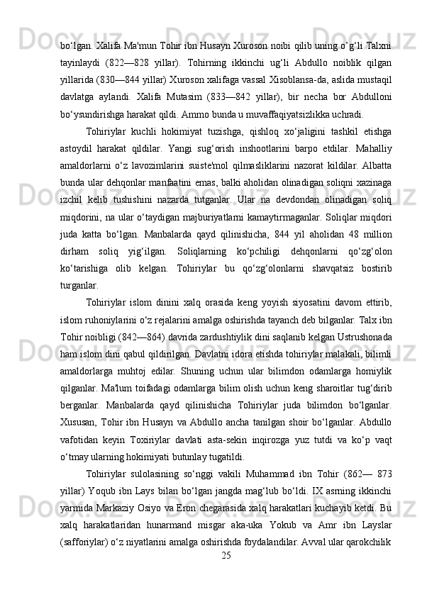25bo‘lgan. Xalifa Ma'mun Tohir ibn Husayn Xuroson noibi qilib uning o’g‘li Talxni
tayinlaydi   (822—828   yillar).   Tohirning   ikkinchi   ug‘li   Abdullo   noiblik   qilgan
yillarida (830—844 yillar) Xuroson xalifaga vassal Xisoblansa-da, aslida mustaqil
davlatga   aylandi.   Xalifa   Mutasim   (833—842   yillar),   bir   necha   bor   Abdulloni
bo‘ysundirishga harakat qildi. Ammo bunda u muvaffaqiyatsizlikka uchradi.
Tohiriylar   kuchli   hokimiyat   tuzishga,   qishloq   xo‘jaligini   tashkil   etishga
astoydil   harakat   qildilar.   Yangi   sug‘orish   inshootlarini   barpo   etdilar.   Mahalliy
amaldorlarni   o‘z   lavozimlarini   suiste'mol   qilmasliklarini   nazorat   kildilar.   Albatta
bunda ular dehqonlar manfaatini emas, balki aholidan olinadigan soliqni xazinaga
izchil   kelib   tushishini   nazarda   tutganlar.   Ular   na   devdondan   olinadigan   soliq
miqdorini, na ular o‘taydigan majburiyatlarni kamaytirmaganlar. Soliqlar miqdori
juda   katta   bo‘lgan.   Manbalarda   qayd   qilinishicha,   844   yil   aholidan   48   million
dirham   soliq   yig‘ilgan.   Soliqlarning   ko‘pchiligi   dehqonlarni   qo‘zg‘olon
ko‘tarishiga   olib   kelgan.   Tohiriylar   bu   qo‘zg‘olonlarni   shavqatsiz   bostirib
turganlar.
Tohiriylar   islom   dinini   xalq   orasida   keng   yoyish   siyosatini   davom   ettirib,
islom   ruhoniylarini o‘z   rejalarini amalga   oshirishda   tayanch   deb   bilganlar.   Talx ibn
Tohir noibligi (842—864)   davrida zardushtiylik dini saqlanib kelgan Ustrushonada
ham islom dini qabul qildirilgan. Davlatni idora etishda tohiriylar malakali, bilimli
amaldorlarga   muhtoj   edilar.   Shuning   uchun   ular   bilimdon   odamlarga   homiylik
qilganlar. Ma'lum  toifadagi odamlarga bilim olish uchun keng sharoitlar tug‘dirib
berganlar.   Manbalarda   qayd   qilinishicha   Tohiriylar   juda   bilimdon   bo‘lganlar.
Xususan,   Tohir   ibn   Husayn   va   Abdullo   ancha   tanilgan   shoir   bo‘lganlar.   Abdullo
vafotidan   keyin   Toxiriylar   davlati   asta-sekin   inqirozga   yuz   tutdi   va   ko‘p   vaqt
o‘tmay ularning hokimiyati butunlay tugatildi.
Tohiriylar   sulolasining   so‘nggi   vakili   Muhammad   ibn   Tohir   (862—   873
yillar)   Yoqub   ibn   Lays   bilan   bo‘lgan   jangda   mag‘lub   bo‘ldi.   IX   asrning   ikkinchi
yarmida Markaziy Osiyo va Eron chegarasida xalq harakatlari kuchayib ketdi. Bu
xalq   harakatlaridan   hunarmand   misgar   aka-uka   Yokub   va   Amr   ibn   Layslar
(safforiylar)   o‘z   niyatlarini   amalga   oshirishda   foydalandilar.   Avval   ular   qarokchilik