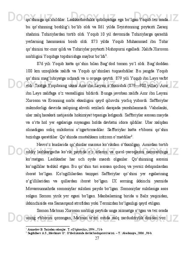 27qo‘shiniga qo‘shildilar. Lashkarboshilik qobiliyatiga ega bo‘lgan Yoqub tez orada
bu   qo‘shinning   boshlig‘i   bo‘lib   oldi   va   861   yilda   Seyistonning   poytaxti   Zaranj
shahrini   Tohiriylardan   tortib   oldi.   Yoqub   10   yil   davomida   Tohiriylarga   qarashli
yerlarning   hammasini   bosib   oldi.   873   yilda   Yoqub   Muhammad   ibn   Tohir
qo‘shinini tor-mor qildi va Tohiriylar poytaxti Nishopurni egalladi. Xalifa Xuroson
noibligini Yoqubga topshirishga majbur bo‘ldi 1
.
876   yili   Yoqub   katta   qo‘shin   bilan   Bag‘dod   tomon   yo‘l   oldi.   Bag‘doddan
100   km   uzoqlikda   xalifa   va   Yoqub   qo‘shinlari   tuqnashdilar.   Bu   jangda   Yoqub
qo‘shini mag‘lubiyatga uchradi va u orqaga qaytdi. 879 yili Yoqub ibn Lays vafot
etdi. Taxtga Yoqubning ukasi Amr ibn Laysni o‘tkazishdi (879—900 yillar). Amr
ibn   Lays   xalifaga   o‘z   vassalligini   bildirdi.   Bunga   javoban   xalifa   Amr   ibn   Laysni
Xuroson   va   Eronning   noibi   ekanligini   qayd   qiluvchi   yorliq   yubordi.   Safforiylar
xukmdorligi  davrida xalqning ahvoli  sezilarli  darajada yaxshilanmadi. Vaholanki,
ular xalq harakati natijasida   hokimiyat tepasiga   kelgandi. Safforiylar   asosan mayda
va   o‘rta   hol   yer   egalariga   suyangan   holda   davlatni   idora   qildilar.   Ular   xalqdan
olinadigan   soliq   mikdorini   o‘zgartirmadilar.   Safforiylar   katta   e'tiborni   qo‘shin
tuzishga qaratdilar. Qo‘shinda mustahkam intizom o‘rnatdilar 2
.
Navro‘z kunlarida qo‘shinlar maxsus  ko‘rikdan o‘tkazilgan. Amirdan tortib
oddiy   lashkargacha   ko‘rik   paytida   o‘z   otlarini   va   qurol-yaroqlarini   nazoratchiga
ko‘rsatgan.   Lashkarlar   har   uch   oyda   maosh   olganlar.   Qo‘shinning   asosini
ko‘ngillilar   tashkil   etgan.   Bu   qo‘shin   turi   asosan   qochoq   va   yersiz   dehqonlardan
iborat   bo‘lgan.   Ko‘ngillilardan   taщqari   Safforiylar   qo‘shini   yer   egalarining
o‘g‘illilaridan   va   qullardan   iborat   bo‘lgan.   IX   asrning   ikkinchi   yarmida
Movarounnahrda   somoniylar   sulolasi   paydo   bo‘lgan.   Somoniylar   sulolasiga   asos
solgan   Somon   yirik   yer   egasi   bo‘lgan.   Manbalarning   birida   u   Balx   yaqinidan,
ikkinchisida esa Samarqand atrofidan yoki Termizdan bo‘lganligi qayd etilgan.
Somon Ma'mun Xuroson noibligi paytida unga xizmatga o‘tgan va tez orada
uning   e'tiborini   qozongan,   Ma'mun   ta'siri   ostida   xalq   zardushtiylik   dinidan   voz
1
  Axmedov   B.   Tarixdan   saboqlar.   T.   «O’qituvchi»,   1994.,   71- b
2
  Sagdullaev   A.S.,   Mavlonov   O‘.   O‘zbekistonda   davlat   boshqaruvi   tarixi.   –   T.:   Akademiya,   2006.,   96- b 