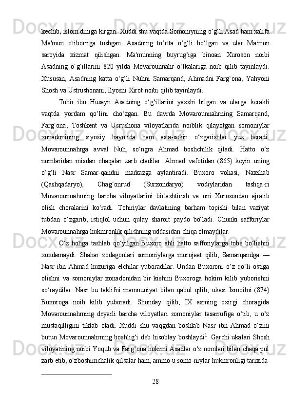 28kechib,   islom   diniga   kirgan.   Xuddi   shu   vaqtda   Somoniyning   o‘g‘li   Asad   ham   xalifa
Ma'mun   e'tiborriga   tushgan.   Asadning   to‘rtta   o‘g‘li   bo‘lgan   va   ular   Ma'mun
saroyida   xizmat   qilishgan.   Ma'munning   buyrug‘iga   binoan   Xuroson   noibi
Asadning   o‘g‘illarini   820   yilda   Movarounnahr   o‘lkalariga   noib   qilib   tayinlaydi.
Xususan,   Asadning   katta   o‘g‘li   Nuhni   Samarqand,   Ahmadni   Farg‘ona,   Yahyoni
Shosh va Ustrushonani, Ilyosni Xirot noibi qilib tayinlaydi.
Tohir   ibn   Husayn   Asadning   o‘g‘illarini   yaxshi   bilgan   va   ularga   kerakli
vaqtda   yordam   qo‘lini   cho‘zgan.   Bu   davrda   Movarounnahrning   Samarqand,
Farg‘ona,   Toshkent   va   Usrushona   viloyatlarida   noiblik   qilayotgan   somoniylar
xonadonining   siyosiy   hayotida   ham   asta-sekin   o‘zgarishlar   yuz   beradi.
Movarounnahrga   avval   Nuh,   so‘ngra   Ahmad   boshchilik   qiladi.   Hatto   o‘z
nomlaridan   misdan   chaqalar   zarb   etadilar.   Ahmad   vafotidan   (865)   keyin   uning
o‘g‘li   Nasr   Samar-qandni   markazga   aylantiradi.   Buxoro   vohasi,   Naxshab
(Qashqadaryo),   Chag‘onrud   (Surxondaryo)   vodiylaridan   tashqa-ri
Movarounnahrning   barcha   viloyatlarini   birlashtirish   va   uni   Xurosondan   ajratib
olish   choralarini   ko‘radi.   Tohiriylar   davlatining   barham   topishi   bilan   vaziyat
tubdan   o‘zgarib,   istiqlol   uchun   qulay   sharoit   paydo   bo‘ladi.   Chunki   safforiylar
Movarounnahrga hukmronlik qilishning uddasidan chiqa olmaydilar.
O‘z   holiga   tashlab   qo‘yilgan   Buxoro   ahli   hatto   safforiylarga   tobe   bo‘lishni
xoxdamaydi.   Shahar   zodagonlari   somoniylarga   murojaat   qilib,   Samarqandga   —
Nasr   ibn   Ahmad   huzuriga   elchilar   yuboradilar.   Undan   Buxoroni   o‘z   qo‘li   ostiga
olishni   va   somoniylar   xonadonidan   bir   kishini   Buxoroga   hokim   kilib   yuborishni
so‘raydilar.   Nasr   bu   taklifni   mamnuniyat   bilan   qabul   qilib,   ukasi   Ismoilni   (874)
Buxoroga   noib   kilib   yuboradi.   Shunday   qilib,   IX   asrning   oxirgi   choragida
Movarounnahrning   deyarli   barcha   viloyatlari   somoniylar   tasarrufiga   o‘tib,   u   o‘z
mustaqilligini   tiklab   oladi.   Xuddi   shu   vaqgdan   boshlab   Nasr   ibn   Ahmad   o‘zini
butun Movarounnahrning boshlig‘i deb hisoblay boshlaydi 1
. Garchi ukalari Shosh
viloyatining noibi Yoqub va Farg‘ona hokimi Asadlar o‘z nomlari bilan chaqa pul
zarb etib,   o‘zboshimchalik   qilsalar   ham,   ammo   u   somo-niylar   hukmronligi   tarixida 