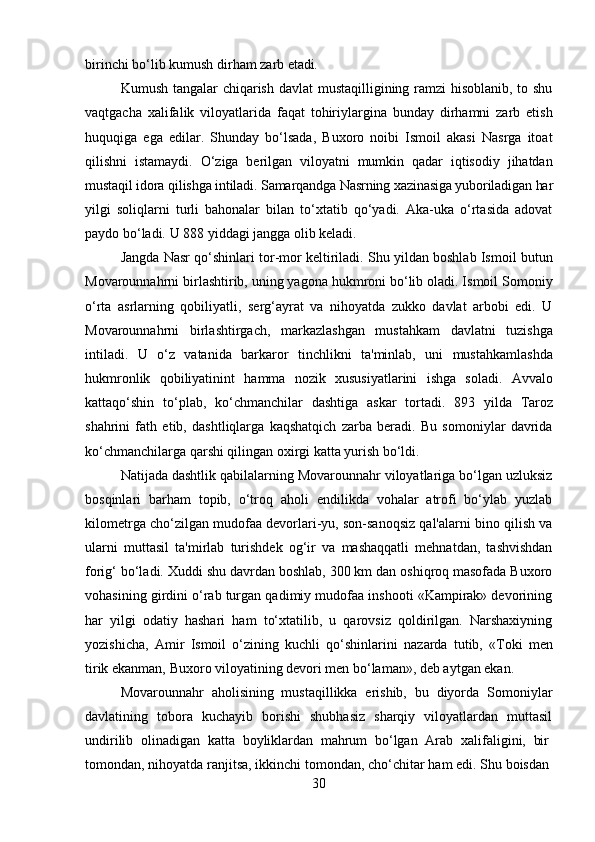 30birinchi   bo‘lib   kumush   dirham   zarb   etadi.
Kumush tangalar  chiqarish davlat  mustaqilligining ramzi  hisoblanib, to shu
vaqtgacha   xalifalik   viloyatlarida   faqat   tohiriylargina   bunday   dirhamni   zarb   etish
huquqiga   ega   edilar.   Shunday   bo‘lsada,   Buxoro   noibi   Ismoil   akasi   Nasrga   itoat
qilishni   istamaydi.   O‘ziga   berilgan   viloyatni   mumkin   qadar   iqtisodiy   jihatdan
mustaqil   idora   qilishga intiladi. Samarqandga   Nasrning   xazinasiga yuboriladigan   har
yilgi   soliqlarni   turli   bahonalar   bilan   to‘xtatib   qo‘yadi.   Aka-uka   o‘rtasida   adovat
paydo bo‘ladi. U 888 yiddagi jangga olib keladi.
Jangda Nasr qo‘shinlari tor-mor keltiriladi. Shu yildan boshlab Ismoil butun
Movarounnahrni birlashtirib, uning yagona hukmroni bo‘lib oladi. Ismoil Somoniy
o‘rta   asrlarning   qobiliyatli,   serg‘ayrat   va   nihoyatda   zukko   davlat   arbobi   edi.   U
Movarounnahrni   birlashtirgach,   markazlashgan   mustahkam   davlatni   tuzishga
intiladi.   U   o‘z   vatanida   barkaror   tinchlikni   ta'minlab,   uni   mustahkamlashda
hukmronlik   qobiliyatinint   hamma   nozik   xususiyatlarini   ishga   sоladi.   Avvalo
kattaqo‘shin   to‘plab,   ko‘chmanchilar   dashtiga   askar   tortadi.   893   yilda   Taroz
shahrini   fath   etib,   dashtliqlarga   kaqshatqich   zarba   beradi.   Bu   somoniylar   davrida
ko‘chmanchilarga qarshi qilingan oxirgi katta yurish bo‘ldi.
Natijada dashtlik qabilalarning Movarounnahr viloyatlariga bo‘lgan uzluksiz
bosqinlari   barham   topib,   o‘troq   aholi   endilikda   vohalar   atrofi   bo‘ylab   yuzlab
kilometrga cho‘zilgan mudofaa devorlari-yu, son-sanoqsiz qal'alarni bino qilish va
ularni   muttasil   ta'mirlab   turishdek   og‘ir   va   mashaqqatli   mehnatdan,   tashvishdan
forig‘ bo‘ladi. Xuddi shu davrdan boshlab, 300 km dan oshiqroq masofada Buxoro
vohasining girdini o‘rab turgan qadimiy mudofaa inshooti «Kampirak» devorining
har   yilgi   odatiy   hashari   ham   to‘xtatilib,   u   qarovsiz   qoldirilgan.   Narshaxiyning
yozishicha,   Amir   Ismoil   o‘zining   kuchli   qo‘shinlarini   nazarda   tutib,   «Toki   men
tirik ekanman, Buxoro viloyatining devori men bo‘laman», deb aytgan ekan.
Movarounnahr   aholisining   mustaqillikka   erishib,   bu   diyorda   Somoniylar
davlatining   tobora   kuchayib   borishi   shubhasiz   sharqiy   viloyatlardan   muttasil
undirilib  olinadigan	  katta	  boyliklardan	  mahrum	  bo‘lgan	  Arab	  xalifaligini,	  bir
tomondan, nihoyatda   ranjitsa,   ikkinchi   tomondan,   cho‘chitar   ham   edi.   Shu   boisdan 