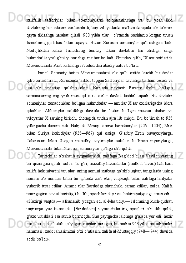 31xalifalik   safforiylar   bilan   so-moniylarni   to‘qnashtirishga   va   bu   yosh   ikki
davlatning har ikkisini  zaiflashtirib, boy viloyatlarda ma'lum darajada o‘z ta'sirini
qayta   tiklashga   harakat   qiladi.   900   yilda   ular   .   o‘rtasida   boshlanib   ketgan   urush
Ismoilning  g‘alabasi   bilan  tugaydi.  Butun  Xuroson  somoniylar  qo‘l   ostiga  o‘tadi.
Noilojlikdan   xalifa   Ismoilning   bunday   ulkan   davlatini   tan   olishga,   unga
hukmdorlik yorlig‘ini yuborishga majbur bo‘ladi. Shunday qilib, IX asr oxirlarida
Movarounnahr Arab xalifaligi istibdodidan abadiy xalos bo‘ladi.
Ismoil   Somoniy   butun   Movarounnahrni   o‘z   qo‘li   ostida   kuchli   bir   davlat
qilib birlashtiradi, Xurosonda tashkil topgan Safforiylar davlatiga barham beradi va
uni   o‘z   davlatiga   qo‘shib   oladi.   Natijada   poytaxti   Buxoro   shahri   bo‘lgan
zamonasining   eng   yirik   mustaqil   o‘rta   asrlar   davlati   tashkil   topadi.   Bu   davlatni
somoniylar xonadonidan bo‘lgan hukmdorlar — amirlar X asr oxirlarigacha idora
qiladilar.   Abbosiylar   xalifaligi   davrida   bir   butun   bo‘lgan   mazkur   shahar   va
viloyatlar   X  asrning   biriichi   choragida   undan  ajra   lib   chiqdi.  Bu   bo‘linish   to  935
yillargacha   davom   etdi.   Natijada   Mesopotamiya   hamdoniylar   (905—1004),   Misr
bilan   Suriya   ixshidiylar   (935—969)   qul   ostiga,   G‘arbiy   Eron   buvayxiylarga,
Tabariston   bilan   Gurgon   mahalliy   daylimiylar   sulolasi   bo‘lmish   ziyoriylarga,
Movarounnahr bilan Xuroson somoniylar qo‘liga utib qoldi.
Tarixchilar   o‘xshatib   aytganlaridek,  xalifaga   Bag‘dod  bilan  Vaviloniyaning
bir qismigina qoldi, xulos. To‘g‘ri, maxalliy hukmdorlar (mulk at-tavoif) hali ham
xalifa hokimiyatini tan olar, uning nomini xutbaga qo‘shib uqitar, tangalarda uning
nomini   o‘z   nomlari   bilan   bir   qatorda   zarb   etar,   vaqtvaqti   bilan   xalifaga   hadyalar
yuborib   turar   edilar.   Ammo   ular   Bardodga   shunchaki   qaram   edilar,   xolos.   Xalifa
nomigagina davlat   boshlig‘i bo‘lib, hyech kanday   real   hokimiyatga ega emas   edi.
«Hozirgi   vaqtda,—   afsuslanib   yozgan   edi   al-Mas'udiy,—   islomning   kuch-qudrati
inqirozga   yuz   tutmoqda.   [Bardoddan]   ziyoratchilariing   oyoqlari   o‘z   ilib   qoldi,
g‘azo urushlari esa sunib bormoqda. Shu paytgacha islomga g‘alaba yor edi, hozir
esa u bir qadar bukib qo‘yilgan, asoslari nuragan; bu hodisa 943 yilda musulmonlar
hammasi,   xudo   ishlarimizni   o‘zi   o‘ntlasin; xalifa   al-Muttaqqiy   (940—   944)   davrida
sodir   bo‘ldi». 