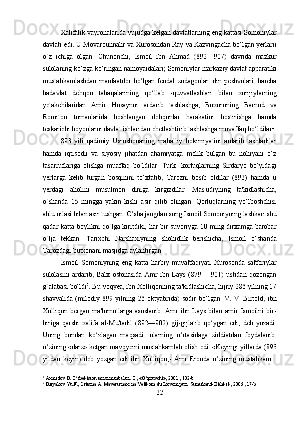 32Xalifalik vayronalarida vujudga kelgan davlatlarning eng kattasi Somoniylar
davlati edi. U Movarounnahr va Xurosondan Ray va Kazvingacha bo‘lgan yerlarii
o‘z   ichiga   olgan.   Chunonchi,   Ismoil   ibn   Ahmad   (892—907)   davrida   mazkur
sulolaning   ko‘zga   ko‘ringan   namoyaidalari;   Somoniylar   markaziy   davlat   apparatiki
mustahkamlashdan   manfaatdor   bo‘lgan   feodal   zodagonlar,   din   peshvolari,   barcha
badavlat   dehqon   tabaqalarining   qo‘llab   -quvvatlashlari   bilan   xorijiylarning
yetakchilaridan   Amir   Husaynni   ardarib   tashlashga,   Buxoroning   Barnod   va
Romiton   tumanlarida   boshlangan   dehqonlar   harakatini   bostirishga   hamda
teskarichi boyonlarni davlat ishlaridan chetlashtirib tashlashga muvaffaq bo‘ldilar 1
.
893   yili   qadimiy   Usrushonaning   mahalliy   hokimiyatini   ardarib   tashladilar
hamda   iqtisodii   va   siyosiy   jihatdan   ahamiyatga   molik   bulgan   bu   nohiyani   o‘z
tasarruflariga   olishga   muaffaq   bo‘ldilar.   Turk-   korluqlarning   Sirdaryo   bo‘yidagi
yerlarga   kelib   turgan   bosqinini   to‘xtatib;   Tarozni   bosib   oldilar   (893)   hamda   u
yerdagi   aholini   musulmon   diniga   kirgizdilar.   Mas'udiyning   ta'kidlashicha,
o‘shanda   15   mingga   yakin   kishi   asir   qilib   olingan.   Qorluqlarning   yo‘lboshchisi
ahlu oilasi bilan   asir   tushgan.   O‘sha   jangdan   sung   Ismoil   Somoniyning   lashkari   shu
qadar   katta boylikni qo‘lga kiritdiki, har bir suvoriyga 10 ming dirxamga barobar
o‘lja   tekkan.   Tarixchi   Narshaxiyning   shohidlik   berishicha,   Ismoil   o‘shanda
Tarozdagi   butxonani masjidga aylantirgan.
Ismoil   Somoniyning   eng   katta   harbiy   muvaffaqiyati   Xurosonda   safforiylar
sulolasini   ardarib,   Balx   ostonasida   Amr   ibn   Lays   (879—   901)   ustidan   qozongan
g‘alabasi bo‘ldi 2
. Bu voqyea, ibn Xolliqonning ta'kidlashicha, hijriy 286 yilning 17
shavvalida   (milodiy   899   yilning   26   oktyabrida)   sodir   bo‘lgan.   V.   V.   Birtold,   ibn
Xolliqon   bergan   ma'lumotlarga   asoslanib,   Amr   ibn   Lays   bilan   amir   Ismoilni   bir-
biriga   qarshi   xalifa   al-Mu'tadil   (892—902)   gij-gijlatib   qo‘ygan   edi,   deb   yozadi.
Uning   bundan   ko‘zlagan   maqsadi,   ularning   o‘rtasidaga   ziddiatdan   foydalanib,
o‘zining «darz» ketgan mavqyeini mustahkamlab olish edi. «Keyingi yillarda (893
yildan   keyin)   deb   yozgan   edi   ibn   Xolliqon,-   Amr   Eronda   o‘zining   mustahkam
1
  Axmedov   B.   O‘zbekiston   tarixi   manbalari.   T.,   «O‘qituvchi»,   2001.,   102- b
2
  Buryakov   Yu.F.,   Gritsina   A.   Maverannaxr   na   Velikom   shelkovom   puti.   Samarkand-Bishkek,   2006.,   17- b 