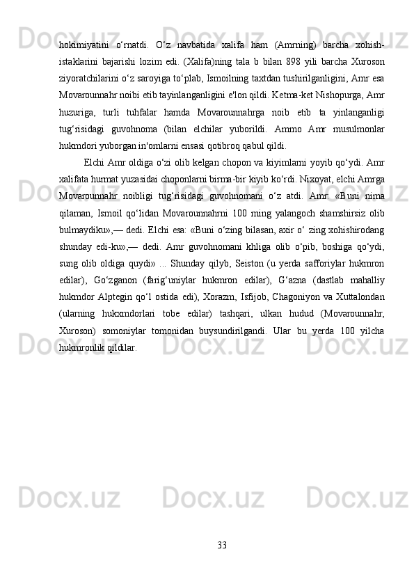 33hokimiyatini   o‘rnatdi.   O‘z   navbatida   xalifa   ham   (Amrning)   barcha   xohish-
istaklarini   bajarishi   lozim   edi.   (Xalifa)ning   tala   b   bilan   898   yili   barcha   Xuroson
ziyoratchilarini o‘z saroyiga to‘plab, Ismoilning taxtdan tushirilganligini, Amr esa
Movarounnahr noibi etib tayinlanganligini e'lon qildi. Ketma-ket Nishopurga, Amr
huzuriga,   turli   tuhfalar   hamda   Movarounnahrga   noib   etib   ta   yinlanganligi
tug‘risidagi   guvohnoma   (bilan   elchilar   yuborildi.   Ammo   Amr   musulmonlar
hukmdori yuborgan in'omlarni ensasi qotibroq qabul qildi.
Elchi Amr oldiga o‘zi olib kelgan chopon va kiyimlarni yoyib qo‘ydi. Amr
xalifata   hurmat   yuzasidai   choponlarni   birma-bir   kiyib   ko‘rdi.   Nixoyat,   elchi   Amrga
Movarounnahr   noibligi   tug‘risidagi   guvohnomani   o‘z   atdi.   Amr:   «Buni   nima
qilaman,   Ismoil   qo‘lidan   Movarounnahrni   100   ming   yalangoch   shamshirsiz   olib
bulmaydiku»,— dedi. Elchi esa: «Buni o‘zing bilasan, axir o‘ zing xohishirodang
shunday   edi-ku»,—   dedi.   Amr   guvohnomani   khliga   olib   o‘pib,   boshiga   qo‘ydi,
sung   olib   oldiga   quydi»   ...   Shunday   qilyb,   Seiston   (u   yerda   safforiylar   hukmron
edilar),   Go‘zganon   (farig‘uniylar   hukmron   edilar),   G‘azna   (dastlab   mahalliy
hukmdor   Alptegin   qo‘l   ostida   edi),   Xorazm,   Isfijob,   Chagoniyon   va   Xuttalondan
(ularning   hukxmdorlari   tobe   edilar)   tashqari,   ulkan   hudud   (Movarounnahr,
Xuroson)   somoniylar   tomonidan   buysundirilgandi.   Ular   bu   yerda   100   yilcha
hukmronlik  qildilar. 