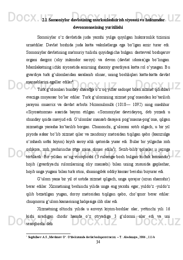 342.1 Somoniylar   davlatining   markazlashtirish   siyosati   va   hukumdor
devonxonasining yuritilishi
Somoiiylar   o‘z   davlatida   juda   yaxshi   yulga   quyilgan   hukmronlik   tizimini
urnatdilar.   Davlat   boshida   juda   katta   vakolatlarga   ega   bo‘lgan   amir   turar   edi.
Somoniylar davlatining ma'muriy   tuilishi   quyidagicha   bulgan:   dastavval boshqaruv
organi   dargox   (oliy   xukmdor   saroyi)   va   devon   (davlat   idorasi)ga   bo‘lingan.
Mamlakatning ichki siyosatida amirning shaxsiy gvardiyasi katta rol o‘ynagan. Bu
gvardiya   turk   g‘ulomlaridan   saralanib   olinar,   uning   boshliqlari   katta-katta   davlat
mansablarini egallar edilar 1
.
Turk g‘ulomlari bunday sharafga o‘z   oq yillar sadoqat bilan xizmat qilishlari
evaziga muyassar bo‘lar edilar. Turk g‘ulomining xizmat pog‘onasidan ko‘tarilish
jarayoii   muarrix   va   davlat   arbobi   Nizomulmulk   (1018—   1092)   ning   mashhur
«Siyosatnoma»   asarida   bayon   etilgan.   «Somoniylar   davridayoq,   deb   yozadi   u
shunday qoida mavjud edi. G‘ulomlar mansab darajasi pog‘onama-pog‘ona, qilgan
xizmatiga   yarasha   ko‘tarilib   borgan.   Chunonchi,   g‘ulomni   sotib   olgach,   u   bir   yil
piyoda   askar   bo‘lib   xizmat   qilar   va   zandoniy   matosidan   tiqilgan   qabo   (kamzulga
o‘xshash   ustki   kiyim)   kiyib   saroy   ahli   qatorida   yurar   edi.   Bular   bir   yilgacha   xoh
oshkora,   xoh   yashirincha   otga   mina   olmas   edila 2
r.   Sezib-bilib   qolsalar   u   jazoga
tortilardi.   Bir   yildan   so‘ng   visoqboshi   (3   rulomga   bosh   bulgan   kichik   komandir)
hojib   (gvardiyachi   rulomlarning   oliy   mansabi)   bilan   uning   xususida   gaplashar,
hojib unga yugani bilan turk otini, shuningdek oddiy kamar berishii buyurar edi.
G‘ulom yana bir yil ot ustida xizmat qilgach, unga qorajur (uzun shamshir)
berar edilar. Xizmatining beshinchi yilida unga eng yaxshi  egar, yuldo‘z -yuldo‘z
qilib   bezatilgan   yugan,   doroy   matosidan   tiqilgan   qabo,   cho‘qmor   berar   edilar:
chuqmorni g‘ulom kamarining halqasiga ilib olar edi.
Xizmatning   oltinchi   yilida   u   anvoyi   kiyim-boshlar   olar,   yettinchi   yili   16
kishi   siradigan   chodir   hamda   o‘z   otryadiga   3   g‘ulomni   olar   edi   va   uni
visoqboshi   deb
1
  Sagdullaev   A.S.,   Mavlonov   O‘.   O‘zbekistonda   davlat   boshqaruvi   tarixi.   –   T.:   Akademiya,   2006.,   111- b 