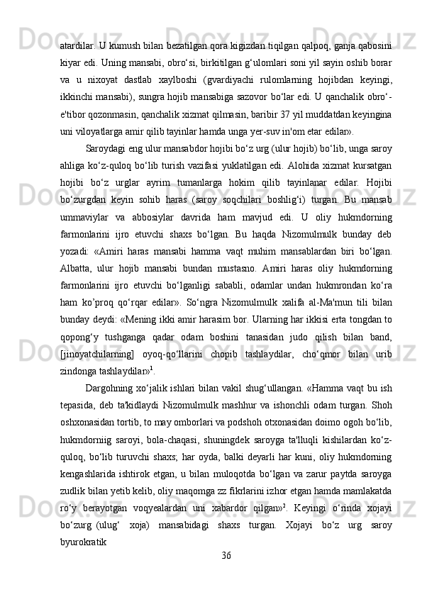 36atardilar. U kumush bilan bezatilgan qora kigizdan tiqilgan qalpoq, ganja qabosini
kiyar edi. Uning mansabi, obro‘si, birkitilgan g‘ulomlari soni yil sayin oshib borar
va   u   nixoyat   dastlab   xaylboshi   (gvardiyachi   rulomlarning   hojibdan   keyingi,
ikkinchi mansabi), sungra hojib mansabiga sazovor bo‘lar edi. U qanchalik obro‘-
e'tibor qozonmasin, qanchalik xizmat qilmasin, baribir 37 yil muddatdan keyingina
uni viloyatlarga amir qilib tayinlar hamda unga yer-suv in'om etar edilar».
Saroydagi eng ulur mansabdor hojibi bo‘z urg (ulur   hojib)   bo‘lib, unga   saroy
ahliga ko‘z-quloq bo‘lib turish vazifasi yuklatilgan edi. Alohida xizmat kursatgan
hojibi   bo‘z   urglar   ayrim   tumanlarga   hokim   qilib   tayinlanar   edilar.   Hojibi
bo‘zurgdan   keyin   sohib   haras   (saroy   soqchilari   boshlig‘i)   turgan.   Bu   mansab
ummaviylar   va   abbosiylar   davrida   ham   mavjud   edi.   U   oliy   hukmdorning
farmonlarini   ijro   etuvchi   shaxs   bo‘lgan.   Bu   haqda   Nizomulmulk   bunday   deb
yozadi:   «Amiri   haras   mansabi   hamma   vaqt   muhim   mansablardan   biri   bo‘lgan.
Albatta,   ulur   hojib   mansabi   bundan   mustasno.   Amiri   haras   oliy   hukmdorning
farmonlarini   ijro   etuvchi   bo‘lganligi   sababli,   odamlar   undan   hukmrondan   ko‘ra
ham   ko’proq   qo‘rqar   edilar».   So‘ngra   Nizomulmulk   xalifa   al-Ma'mun   tili   bilan
bunday   deydi:   «Mening   ikki   amir   harasim bor. Ularning har ikkisi erta tongdan to
qopong‘y   tushganga   qadar   odam   boshini   tanasidan   judo   qilish   bilan   band,
[jinoyatchilarning]   oyoq-qo‘llarini   chopib   tashlaydilar,   cho‘qmor   bilan   urib
zindonga tashlaydilar» 1
.
Dargohning xo‘jalik ishlari bilan vakil shug‘ullangan. «Hamma vaqt bu ish
tepasida,   deb   ta'kidlaydi   Nizomulmulk   mashhur   va   ishonchli   odam   turgan.   Shoh
oshxonasidan tortib, to may omborlari va podshoh otxonasidan doimo ogoh bo‘lib,
hukmdorniig   saroyi,   bola-chaqasi,   shuningdek   saroyga   ta'lluqli   kishilardan   ko‘z-
quloq,   bo‘lib   turuvchi   shaxs;   har   oyda,   balki   deyarli   har   kuni,   oliy   hukmdorning
kengashlarida   ishtirok   etgan,   u   bilan   muloqotda   bo‘lgan   va   zarur   paytda   saroyga
zudlik bilan yetib kelib, oliy maqomga zz fikrlarini izhor etgan hamda mamlakatda
ro‘y   berayotgan   voqyealardan   uni   xabardor   qilgan» 2
.   Keyingi   o‘rinda   xojayi
bo‘zurg   (ulug‘  xoja)	  mansabidagi	  shaxs	  turgan.	  Xojayi	  bo‘z	  urg	  saroy
byurokratik 