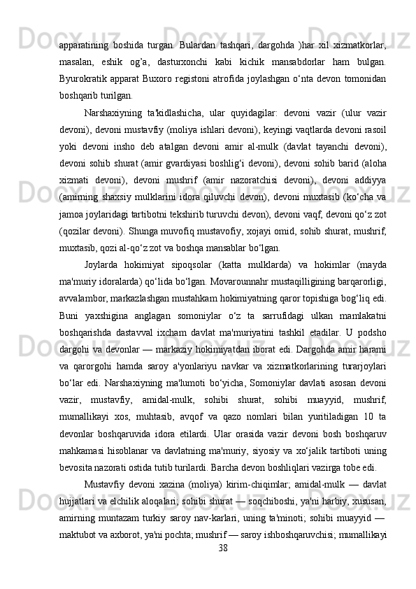 38apparatining   boshida   turgan.   Bulardan   tashqari,   dargohda   )har   xil   xizmatkorlar,
masalan,   eshik   og’a,   dasturxonchi   kabi   kichik   mansabdorlar   ham   bulgan.
Byurokratik   apparat   Buxoro   registoni   atrofida   joylashgan   o‘nta   devon   tomonidan
boshqarib turilgan.
Narshaxiyning   ta'kidlashicha,   ular   quyidagilar:   devoni   vazir   (ulur   vazir
devoni), devoni mustavfiy (moliya ishlari devoni), keyingi vaqtlarda devoni rasoil
yoki   devoni   insho   deb   atalgan   devoni   amir   al-mulk   (davlat   tayanchi   devoni),
devoni sohib shurat  (amir  gvardiyasi  boshlig‘i  devoni), devoni sohib barid (aloha
xizmati   devoni),   devoni   mushrif   (amir   nazoratchisi   devoni),   devoni   addiyya
(amirning   shaxsiy   mulklarini   idora   qiluvchi   devon),   devoni   muxtasib   (ko‘cha   va
jamoa joylaridagi   tartibotni   tekshirib   turuvchi   devon),   devoni   vaqf,   devoni   qo‘z   zot
(qozilar devoni).   Shunga   muvofiq   mustavofiy,   xojayi   omid,   sohib   shurat,   mushrif,
muxtasib, qozi al-qo‘z zot va boshqa mansablar bo‘lgan.
Joylarda   hokimiyat   sipoqsolar   (katta   mulklarda)   va   hokimlar   (mayda
ma'muriy idoralarda)   qo‘lida bo‘lgan. Movarounnahr mustaqilligining barqarorligi,
avvalambor, markazlashgan mustahkam   hokimiyatning qaror topishiga   bog‘liq edi.
Buni   yaxshigina   anglagan   somoniylar   o‘z   ta   sarrufidagi   ulkan   mamlakatni
boshqarishda   dastavval   ixcham   davlat   ma'muriyatini   tashkil   etadilar.   U   podsho
dargohi   va   devonlar   —   markaziy   hokimiyatdan   iborat   edi.   Dargohda   amir   harami
va   qarorgohi   hamda   saroy   a'yonlariyu   navkar   va   xizmatkorlarining   turarjoylari
bo‘lar   edi.   Narshaxiyning   ma'lumoti   bo‘yicha,   Somoniylar   davlati   asosan   devoni
vazir,   mustavfiy,   amidal-mulk,   sohibi   shurat,   sohibi   muayyid,   mushrif,
mumallikayi   xos,   muhtasib,   avqof   va   qazo   nomlari   bilan   yuritiladigan   10   ta
devonlar   boshqaruvida   idora   etilardi.   Ular   orasida   vazir   devoni   bosh   boshqaruv
mahkamasi  hisoblanar  va davlatning   ma'muriy,   siyosiy   va   xo‘jalik   tartiboti   uning
bevosita   nazorati   ostida   tutib turilardi. Barcha devon boshliqlari vazirga tobe edi.
Mustavfiy   devoni   xazina   (moliya)   kirim-chiqimlar;   amidal-mulk   —   davlat
hujjatlari va elchilik aloqalari; sohibi shurat — soqchiboshi, ya'ni harbiy, xususan,
amirning   muntazam   turkiy   saroy   nav-karlari,   uning   ta'minoti;   sohibi   muayyid   —
maktubot   va   axborot,   ya'ni   pochta;   mushrif   —   saroy   ishboshqaruvchisi;   mumallikayi 