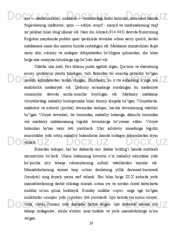 39xos   —   davlat   mulklari;   muhtasib —   bozorlardagi   toshu   tarozular,   narx-navo   hamda
fuqarolarning   mafkurasi;   qazo   —   adliya;   avqof   -   masjid   va   madrasalarning   vaqf
xo‘jaliklari bilan shug‘ullanar edi. Nasr ibn Ahmad (914-943) davrida Buxoroning
Registon maydonida podsho qasri qarshisida devonlar uchun saroy qurilib, davlat
mahkamasi mana shu maxsus binoda joylashgan edi. Mahkama xizmatchilari faqat
saroy   ahli,   ruhoniy   va   zodagon   dehqonlardan   bo‘libgina   qolmasdan,   shu   bilan
birga ular muayyan bilimlarga ega bo‘lishi shart edi.
Odatda, ular arab, fors tillarini puxta egallab olgan, Qur'onni va shariatning
asosiy   qoidalarini   yaxshi   biladigan,   turli   fanlardan   bir   muncha   xabardor   bo‘lgan
savodli   aslzodalardan   tanlab   olingan.   Shubhasiz,   bu   o‘rta   asrlarning   o‘ziga   xos
amaldorlik   madaniyati   edi.   Qadimiy   an'analarga   asoslangan   bu   madaniyat
somoniylar   davrida   ancha-muncha   boyitilgan   edi.   Markaziy   mahkama
viloyatlardagi  mahalliy boshqarmalar  bilan doimiy aloqada bo‘lgan. Viloyatlarda,
maktubot   va   axborot   (pochta)   devonidan   tashqari,   barcha   devonlarning   vakillari
bo‘lgan.   Viloyat   devonlari,   bir   tomondan,   mahalliy   hokimga,   ikkinchi   tomondan
esa   markaziy   mahkamaning   tegishli   devonlariga   bo‘ysunar   edilar.   Viloyat
hokimlari   ba'zan   vazir   deb   yuritilardi.   Ular   sulolaviy   xonadonga   tegishli
amirzodalar   yoki   sobiq   mahalliy   hukmdorlar   hamda   zodagon   dehqonlardan   tayin
etilardi.
Bulardan   tashqari,   har   bir   shaharda   rais   shahar   boshlig‘i   hamda   muhtasib
nazoratchisi   bo‘lardi.   Ularni   hokimning   bevosita   o‘zi   mahalliy   aslzodalar   yoki
ko‘pincha   oliy   tabaqa   ruhoniylarning   nufuzli   vakillaridan   tayinlar   edi.
Mansabdorlarning   xizmat   haqi   uchun   davlatning   yillik   daromad-buromadi
(byudjeti)   ning   deyarli   yarmi   sarf   etilardi.   Shu   bilan   birga   IX-X   asrlarda   yirik
mansabdorlarning   davlat   oldidagi   xizmati   uchun   yer   va   suvdan   iborat   katta-katta
mulklar   in'om   qilina   boshlaydi.   Bunday   mulklar   «iqto»,   unga   ega   bo‘lgan
mulkdorlar «muqto» yoki «iqtodor» deb yuritilardi. Iqto tarzida esa ayrim viloyat,
voha,   rustoq   (tuman)   yoki   shaharlar   hadya   etilgan.   Iqto   dastavval   asosan   oliy
tabaqa   zodagonlar;   sulola   a'zolari   amir-zodalar   va   yirik   mansabdorlarga   in'om
etilgan. 