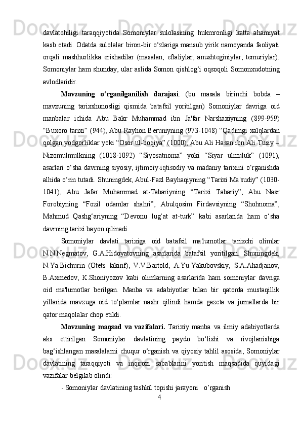 4davlatchiligi   taraqqiyotida   Somoniylar   sulolasining   hukmronligi   katta   ahamiyat
kasb etadi. Odatda sulolalar biron-bir o‘zlariga mansub yirik namoyanda faoliyati
orqali   mashhurlikka   erishadilar   (masalan,   eftaliylar,   anushteginiylar,   temuriylar).
Somoniylar   ham  shunday,  ular   aslida  Somon  qishlog‘i  oqsoqoli  Somonxudotning
avlodlaridir.
Mavzuning   o‘rganilganilish   darajasi .   (bu   masala   birinchi   bobda   –
mavzuning   tarixshunosligi   qismida   batafsil   yoritilgan)   Somoniylar   davriga   oid
manbalar   ichida   Abu   Bakr   Muhammad   ibn   Ja'far   Narshaxiyning   (899-959)
“Buxoro tarixi” (944), Abu Rayhon Beruniyning (973-1048) “Qadimgi xalqlardan
qolgan yodgorliklar yoki “Osor ul-boqiya” (1000), Abu Ali Hasan ibn Ali Tusiy –
Nizomulmulkning   (1018-1092)   “Siyosatnoma”   yoki   “Siyar   ulmuluk”   (1091),
asarlari o‘sha davrning siyosiy, ijtimoiy-iqtisodiy va madaniy tarixini o‘rganishda
alhida   o‘rin tutadi. Shuningdek, Abul-Fazl Bayhaqiyning “Tarixi Ma'sudiy” (1030-
1041),   Abu   Jafar   Muhammad   at-Tabariyning   “Tarixi   Tabariy”,   Abu   Nasr
Forobiyning   “Fozil   odamlar   shahri”,   Abulqosim   Firdavsiyning   “Shohnoma”,
Mahmud   Qashg‘ariyning   “Devonu   lug‘at   at-turk”   kabi   asarlarida   ham   o‘sha
davrning tarixi bayon qilinadi.
Somoniylar   davlati   tarixiga   oid   batafsil   ma'lumotlar   tarixchi   olimlar
N.N.Negmatov,   G.A.Hidoyatovning   asarlarida   batafsil   yoritilgan.   Shuningdek,
N.Ya.Bichurin   (Otets   Iakinf),   V.V.Bartold,   A.Yu.Yakubovskiy,   S.A.Ahadjanov,
B.Axmedov,   K.Shoniyozov   kabi   olimlarning   asarlarida   ham   somoniylar   davriga
oid   ma'lumotlar   berilgan.   Manba   va   adabiyotlar   bilan   bir   qatorda   mustaqillik
yillarida   mavzuga   oid   to‘plamlar   nashr   qilindi   hamda   gazeta   va   jurnallarda   bir
qator maqolalar chop etildi.
Mavzuning   maqsad   va   vazifalari.   Tarixiy   manba   va   ilmiy   adabiyotlarda
aks   ettirilgan   Somoniylar   davlatining   paydo   bo‘lishi   va   rivojlanishiga
bag‘ishlangan   masalalarni   chuqur   o‘rganish  va  qiyosiy  tahlil   asosida,   Somoniylar
davlatining   taraqqiyoti   va   inqirozi   sabablarini   yoritish   maqsadida   quyidagi
vazifalar belgilab  olindi:
- Somoniylar   davlatining   tashkil   topishi   jarayoni     o’rganish 