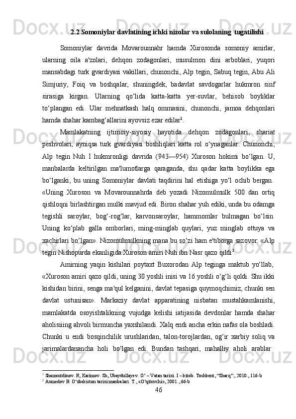 462.2 Somoniylar   davlatining   ichki   nizolar   va   sulolaning   tugatilishi
Somoniylar   davrida   Movarounnahr   hamda   Xurosonda   somoniy   amirlar,
ularning   oila   a'zolari,   dehqon   zodagonlari,   musulmon   dini   arboblari,   yuqori
mansabdagi  turk gvardiyasi vakillari, chunonchi, Alp tegin, Sabuq tegin, Abu Ali
Simjuriy,   Foiq   va   boshqalar,   shuningdek,   badavlat   savdogarlar   hukmron   sinf
sirasiga   kirgan.   Ularning   qo‘lida   katta-katta   yer-suvlar,   behisob   boyliklar
to‘plangan   edi.   Ular   mehnatkash   halq   ommasini,   chunonchi,   jamoa   dehqonlari
hamda shahar kambag‘allarini ayovsiz ezar edilar 1
.
Mamlakatning   ijtimoiy-siyosiy   hayotida   dehqon   zodagonlari,   shariat
peshvolari,   ayniqsa   turk   gvardiyasi   boshliqlari   katta   rol   o‘ynaganlar.   Chunonchi,
Alp   tegin   Nuh   I   hukmronligi   davrida   (943—954)   Xuroson   hokimi   bo‘lgan.   U,
manbalarda   keltirilgan   ma'lumotlarga   qaraganda,   shu   qadar   katta   boylikka   ega
bo‘lganki,   bu   uning   Somoniylar   davlati   taqdirini   hal   etishiga   yo‘l   ochib   bergan.
«Uning   Xuroson   va   Movarounnahrda   deb   yozadi   Nizomulmulk   500   dan   ortiq
qishloqni birlashtirgan mulki mavjud edi. Biron shahar yuh ediki, unda bu odamga
tegishli   saroylar,   bog‘-rog‘lar,   karvonsaroylar,   hammomlar   bulmagan   bo‘lsin.
Uning   ko‘plab   galla   omborlari,   ming-minglab   quylari,   yuz   minglab   ottuya   va
xachirlari bo‘lgan». Nizomulmulkning mana bu so‘zi ham e'tiborga sazovor: «Alp
tegin Nishopurda ekanligida Xuroson amiri Nuh ibn Nasr qazo qildi 2
.
Amirning   yaqin   kishilari   poytaxt   Buxorodan   Alp   teginga   maktub   yo‘llab,
«Xuroson amiri qazo qildi, uning 30 yoshli inisi va 16 yoshli o‘g‘li qoldi. Shu ikki
kishidan birini, senga ma'qul kelganini, davlat tepasiga quymoqchimiz, chunki sen
davlat   ustunisan».   Markaziy   davlat   apparatining   nisbatan   mustahkamlanishi,
mamlakatda   osoyishtalikning   vujudga   kelishi   iatijasida   devdonlar   hamda   shahar
aholisiiing   ahvoli   birmuncha   yaxshilandi.   Xalq   endi   ancha   erkin   nafas   ola   boshladi.
Chunki   u   endi   bosqinchilik   urushlaridan,   talon-torojlardan,   og‘ir   xarbiy   soliq   va
jarimalardanancha   holi  bo‘lgan   edi.   Bundan   tashqari,   mahalliy	  aholi	  arablar
1
  Shamsutdinov.   R,   Karimov.   Sh,   Ubaydullayev.   O’   –   Vatan   tarixi.   I   –   kitob.   Toshkent,   “Sharq”.,   2010.,   116- b
2
  Axmedov   B.   O‘zbekiston   tarixi   manbalari.   T.,   «O‘qituvchi»,   2001.,   66- b