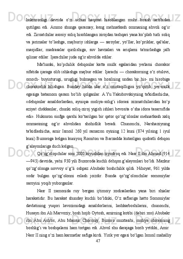 47hukmronligi   davrida   o‘zi   uchun   haqorat   hisoblangan   muhr   bosish   tartibidan
qutilgan   edi.   Ammo   shunga   qaramay,   keng   mehnatkash   ommaning   ahvoli   og‘ir
edi. Ziroatchilar asosiy soliq hisoblangan xirojdan tashqari yana ko’plab turli soliq
va   jarimalar   to‘lashga,   majburiy   ishlarga   —   saroylar,   yo‘llar,   ko‘priklar,   qal'alar,
masjidlar,   madrasalar   qurilishiga,   suv   havzalari   va   ariqlarni   ta'mirlashga   jalb
qilinar edilar. Ijarachilar juda og‘ir ahvolda edilar.
Ma'lumki,   ko’pchilik   dehqonlar   katta   mulk   egalaridan   yerlarni   chorakor
sifatida ijaraga olib ishlashga majbur edilar. Ijarachi  — chorakorning o‘z otulovi,
omoch-   buyinturugi,   urugligi   bulmagan   va   hosilning   undan   bir   his-   mi   hisobiga
chorakorlik   hilishgan.   Bunday   holda   ular   o‘z   mustaqilligini   yo‘qotib,   yer-mulk
egasiga   batamom   qaram   bo‘lib   qolganlar.   A.Yu.Yakubovskiyning   ta'kidlashicha,
«dehqonlar   amaldorlardan,   ayniqsa   moliya-solig‘i   idorasi   xizmatchilaridan   ko‘p
aziyat chekkanlar, chunki soliq-xiroj yigish ishlari bevosita o‘sha idora tasarrufida
edi».  Hukmron  sinfga   qarshi   ko‘tarilgan  bir   qator  qo‘zg‘olonlar  mehnatkash   xalq
ommasining   og‘ir   ahvolidan   shohidlik   beradi.   Chunonchi,   Narshaxiyning
ta'kidlashicha,   amir   Ismoil   260   yil   ramazon   oyining   12   kuni   (874   yilsing   1   iyul
kuni) Buxoroga kelgan kuniyoq Romiton va Barxadda kutarilgan qudratli dehqon
g‘alayonlariga duch kelgan.
Qo‘zg‘olopchilar soni 2000 kiyushdan ziyodroq edi. Nasr II ibn Ahmad (914
—943) davrida, ya'ni 930 yili Buxoroda kuchli dehqon g‘alayonlari bo‘ldi. Mazkur
qo‘zg‘olonga   novvoy   o‘g‘li   oshpaz   Abubakr   boshchilik   qildi.   Nihoyat,   961   yilda
sodir   bulgan   qo‘zg‘olonni   eslash   joizdir.   Bunda   qo‘zg‘olonchilar   somoniylar
saroyini yoqib yuborganlar.
Nasr   II   zamonida   ruy   bergan   ijtimoiy   xodisalardan   yana   biri   shialar
harakatidir.   Bu   harakat   shunday   kuchli   bo‘ldnki,   O‘z   saflariga   hatto   Somoniylar
davlatining   yuqori   lavozimidagi   amaldorlarini,   lashkarboshilarini,   chunonchi,
Husayn   ibn   Ali   Marvoziy,   bosh   hojib   Oytosh,   amirning   kotibi   (dabiri   xos)   Abubakr
ibn   Abu   Ash'os,   Abu   Mansur   Choroniy,   Buxoro   muxtasibi,   moliya   idorasining
boshlig‘i   va   boshqalarni   ham   tortgan   edi.   Ahvol   shu   darajaga   borib   yetdiki,   Amir
Nasr   II   ning   o‘zi   ham   karmatlar   safiga   kirdi.   Yirik   yer   egasi   bo‘lgan   Ismoil   mahalliy 