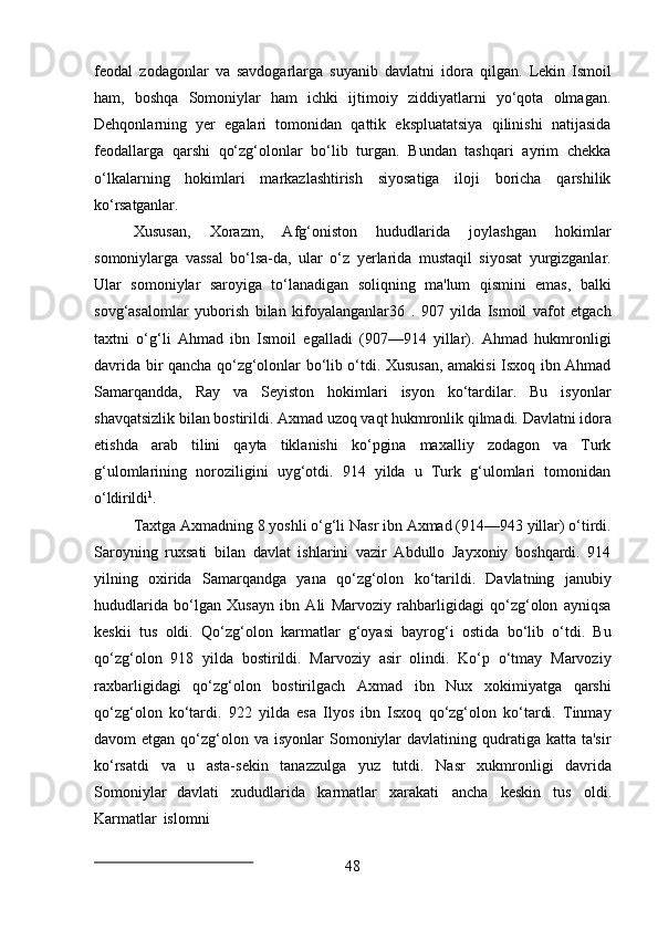 48feodal   zodagonlar   va   savdogarlarga   suyanib   davlatni   idora   qilgan.   Lekin   Ismoil
ham,   boshqa   Somoniylar   ham   ichki   ijtimoiy   ziddiyatlarni   yo‘qota   olmagan.
Dehqonlarning   yer   egalari   tomonidan   qattik   ekspluatatsiya   qilinishi   natijasida
feodallarga   qarshi   qo‘zg‘olonlar   bo‘lib   turgan.   Bundan   tashqari   ayrim   chekka
o‘lkalarning   hokimlari   markazlashtirish   siyosatiga   iloji   boricha   qarshilik
ko‘rsatganlar.
Xususan,   Xorazm,   Afg‘oniston   hududlarida   joylashgan   hokimlar
somoniylarga   vassal   bo‘lsa-da,   ular   o‘z   yerlarida   mustaqil   siyosat   yurgizganlar.
Ular   somoniylar   saroyiga   to‘lanadigan   soliqning   ma'lum   qismini   emas,   balki
sovg‘asalomlar   yuborish   bilan   kifoyalanganlar36   .   907   yilda   Ismoil   vafot   etgach
taxtni   o‘g‘li   Ahmad   ibn   Ismoil   egalladi   (907—914   yillar).   Ahmad   hukmronligi
davrida bir qancha qo‘zg‘olonlar bo‘lib o‘tdi. Xususan, amakisi Isxoq ibn Ahmad
Samarqandda,   Ray   va   Seyiston   hokimlari   isyon   ko‘tardilar.   Bu   isyonlar
shavqatsizlik   bilan   bostirildi.   Axmad   uzoq   vaqt   hukmronlik   qilmadi.   Davlatni   idora
etishda   arab   tilini   qayta   tiklanishi   ko‘pgina   maxalliy   zodagon   va   Turk
g‘ulomlarining   noroziligini   uyg‘otdi.   914   yilda   u   Turk   g‘ulomlari   tomonidan
o‘ldirildi 1
.
Taxtga   Axmadning   8   yoshli   o‘g‘li Nasr   ibn   Axmad   (914—943   yillar)   o‘tirdi.
Saroyning   ruxsati   bilan   davlat   ishlarini   vazir   Abdullo   Jayxoniy   boshqardi.   914
yilning   oxirida   Samarqandga   yana   qo‘zg‘olon   ko‘tarildi.   Davlatning   janubiy
hududlarida   bo‘lgan   Xusayn   ibn   Ali   Marvoziy   rahbarligidagi   qo‘zg‘olon   ayniqsa
keskii   tus   oldi.   Qo‘zg‘olon   karmatlar   g‘oyasi   bayrog‘i   ostida   bo‘lib   o‘tdi.   Bu
qo‘zg‘olon   918   yilda   bostirildi.   Marvoziy   asir   olindi.   Ko‘p   o‘tmay   Marvoziy
raxbarligidagi   qo‘zg‘olon   bostirilgach   Axmad   ibn   Nux   xokimiyatga   qarshi
qo‘zg‘olon   ko‘tardi.   922   yilda   esa   Ilyos   ibn   Isxoq   qo‘zg‘olon   ko‘tardi.   Tinmay
davom  etgan  qo‘zg‘olon  va  isyonlar  Somoniylar   davlatining qudratiga  katta ta'sir
ko‘rsatdi   va   u   asta-sekin   tanazzulga   yuz   tutdi.   Nasr   xukmronligi   davrida
Somoniylar   davlati   xududlarida   karmatlar   xarakati   ancha   keskin   tus   oldi.
Karmatlar   islomni 