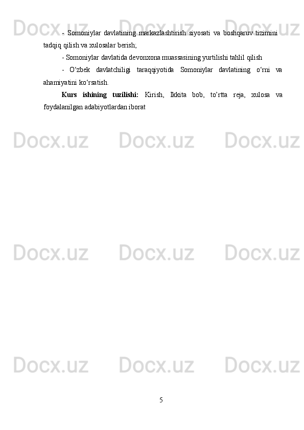 5- Somoniylar   davlatining   markazlashtirish   siyosati   va   boshqaruv   tizimini 
tadqiq qilish va xulosalar berish;
- Somoniylar   davlatida   devonxona   muassasining   yurtilishi   tahlil   qilish
- O‘zbek davlatchiligi taraqqiyotida Somoniylar davlatining o‘rni va
ahamiyatini ko‘rsatish.
Kurs ishining tuzilishi: Kirish, Ikkita bob, to’rtta reja, xulosa va
foydalanilgan adabiyotlardan iborat 