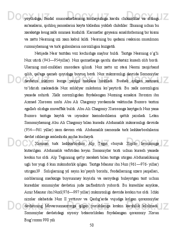 50yoyilishga,   feodal   munosabatlarning   kuchayishiga   karshi   chikiщdilar   va   oldingi
an'analarni, qishloq jamoalarini kayta   tiklashni yoklab chikdilar.   Shuning uchun bu
xarakatga   keng   xalk   ommasi   kushildi.   Karmatlar   goyasini   amaldorlarning   bir   kismi
va   xatto   Nasrning   uzi   xam   kabul   kildi.   Nasrning   bu   qadami   reaksion   musulmon
ruxoniylarning va turk gulomlarini noroziligini kuzgatdi.
Natijada   Nasr   taxtdan   voz   kechishga   majbur   buldi.   Taxtga   Nasrning   o’g’li
Nux utirdi (943—954yillar). Nux qarmatlarga qarshi shavkatsiz kurash olib bordi.
Ularning   mol-mulklari   musodara   qilindi.   Nux   xatto   uz   otasi   Nasrni   zanjirband
qilib, qal'aga qamab quyishga buyruq berdi. Nux xukmronligi davrida Somoniylar
davlatini   inkirozi   kuzga   yaqqol   tashlana   boshladi.   Bushab   qolgan   xazinani
to‘ldirish   maksadida   Nux   soliklyar   mikdorini   ko’paytirdi.   Bu   xalk   noroziligini
yanada   oshirdi.   Xalk   noroziligidan   foydalangan   Nuxning   amakisi   Ibroxim   ibn
Axmad   Xuroson   noibi   Abu   Ali   Chagoniy   yordamida   vaktincha   Buxoro   taxtini
egallab olishga muvaffak buldi. Abu Ali Chagoniy Xurosonga kaytgach Nux yana
Buxoro   taxtiga   kaytdi   va   isyonkor   karindoshlarini   qattik   jazoladi.   Lekin
Somoniylarning Abu Ali Chagoniy bilan kurashi  Abdumalik xukmronligi davrida
(954—961   yillar)   xam   davom   etdi.   Abdumalik   zamonida   turk   lashkarboshilarini
davlat   ishlariga   aralashishi ancha kuchaydi.
Xususan   turk   lashkarboshisi   Alp   Tegin   «buyuk   Xojib»   lavozimiga
kutarilgan.   Abdumalik   vafotidan   keyin   Somoniylar   taxti   uchun   kurash   yanada
keskin tus oldi. Alp Teginning qat'iy xarakati bilan taxtga utirgan Abdumalikning
ugli bor yugi 6 kun xukmdorlik qilgan. Taxtga Mansur ibn Nux (961—976- yillar)
utirgan39   .   Soliqlarning   yil   sayin   ko’payib   borishi,   feodallarning   uzaro   janjallari,
noiblarning   markazga   buysunmay   kuyishi   va   saroydagi   bulayotgan   taxt   uchun
kurashlar   somoniylar   davlatini   juda   zaiflashtirib   yubordi.   Bu   kurashlar   anyiksa,
Amir   Mansur ibn NuxI(976—997 yillar) xukmronligi davrida keskin tus oldi. Ichki
nizolar   okibatida   Nux   II   yettisuv   va   Qashg’arda   vujudga   kelgan   qoraxoniylar
davlatining   Movarounnaxrxrga   qilgan   yurishlariga   keskin   karshilik   kilolmadi.
Somoniylar   davlatidagi   siyosiy   bekarorlikdan   foydalangan   qoraxoniy   Xorun
Bug‘roxon   990   yili 