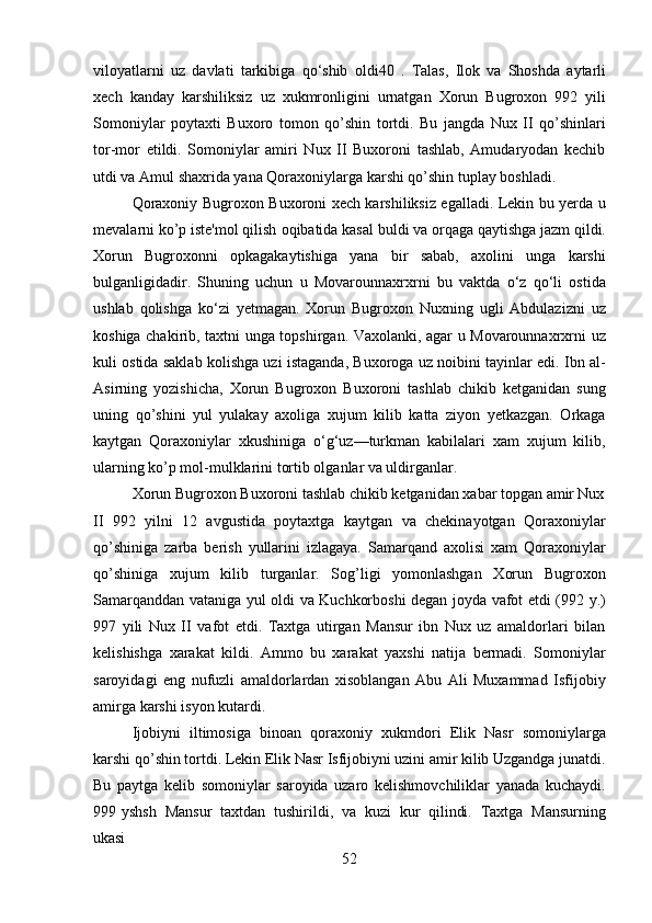 52viloyatlarni   uz   davlati   tarkibiga   qo‘shib   oldi40   .   Talas,   Ilok   va   Shoshda   aytarli
xech   kanday   karshiliksiz   uz   xukmronligini   urnatgan   Xorun   Bugroxon   992   yili
Somoniylar   poytaxti   Buxoro   tomon   qo’shin   tortdi.   Bu   jangda   Nux   II   qo’shinlari
tor-mor   etildi.   Somoniylar   amiri   Nux   II   Buxoroni   tashlab,   Amudaryodan   kechib
utdi va Amul shaxrida yana Qoraxoniylarga karshi qo’shin tuplay boshladi.
Qoraxoniy Bugroxon Buxoroni xech karshiliksiz egalladi. Lekin bu yerda u
mevalarni ko’p iste'mol qilish   oqibatida   kasal   buldi va   orqaga   qaytishga   jazm qildi.
Xorun   Bugroxonni   opkagakaytishiga   yana   bir   sabab,   axolini   unga   karshi
bulganligidadir.   Shuning   uchun   u   Movarounnaxrxrni   bu   vaktda   o‘z   qo‘li   ostida
ushlab   qolishga   ko‘zi   yetmagan.   Xorun   Bugroxon   Nuxning   ugli   Abdulazizni   uz
koshiga chakirib, taxtni unga topshirgan. Vaxolanki, agar u Movarounnaxrxrni uz
kuli ostida saklab kolishga uzi istaganda, Buxoroga uz noibini tayinlar edi. Ibn al-
Asirning   yozishicha,   Xorun   Bugroxon   Buxoroni   tashlab   chikib   ketganidan   sung
uning   qo’shini   yul   yulakay   axoliga   xujum   kilib   katta   ziyon   yetkazgan.   Orkaga
kaytgan   Qoraxoniylar   xkushiniga   o‘g‘uz—turkman   kabilalari   xam   xujum   kilib,
ularning ko’p mol-mulklarini tortib olganlar va uldirganlar.
Xorun   Bugroxon   Buxoroni   tashlab   chikib   ketganidan   xabar   topgan   amir  Nux
II   992   yilni   12   avgustida   poytaxtga   kaytgan   va   chekinayotgan   Qoraxoniylar
qo’shiniga   zarba   berish   yullarini   izlagaya.   Samarqand   axolisi   xam   Qoraxoniylar
qo’shiniga   xujum   kilib   turganlar.   Sog’ligi   yomonlashgan   Xorun   Bugroxon
Samarqanddan vataniga yul oldi va Kuchkorboshi degan joyda vafot etdi (992 y.)
997   yili   Nux   II   vafot   etdi.   Taxtga   utirgan   Mansur   ibn   Nux   uz   amaldorlari   bilan
kelishishga   xarakat   kildi.   Ammo   bu   xarakat   yaxshi   natija   bermadi.   Somoniylar
saroyidagi   eng   nufuzli   amaldorlardan   xisoblangan   Abu   Ali   Muxammad   Isfijobiy
amirga karshi isyon kutardi.
Ijobiyni   iltimosiga   binoan   qoraxoniy   xukmdori   Elik   Nasr   somoniylarga
karshi qo’shin tortdi. Lekin Elik Nasr Isfijobiyni uzini amir kilib Uzgandga junatdi.
Bu   paytga   kelib   somoniylar   saroyida   uzaro   kelishmovchiliklar   yanada   kuchaydi.
999 yshsh   Mansur   taxtdan   tushirildi,   va   kuzi   kur   qilindi.   Taxtga   Mansurning
ukasi 