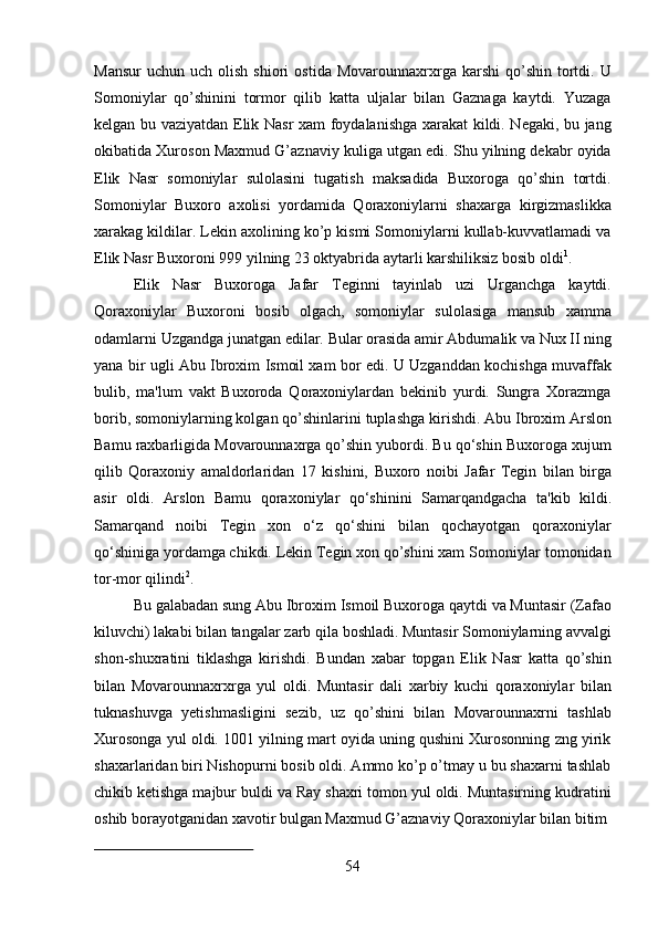 54Mansur   uchun  uch  olish  shiori  ostida   Movarounnaxrxrga  karshi   qo’shin   tortdi.  U
Somoniylar   qo’shinini   tormor   qilib   katta   uljalar   bilan   Gaznaga   kaytdi.   Yuzaga
kelgan bu vaziyatdan Elik Nasr xam foydalanishga xarakat kildi. Negaki, bu jang
okibatida Xuroson Maxmud G’aznaviy kuliga utgan edi. Shu yilning dekabr oyida
Elik   Nasr   somoniylar   sulolasini   tugatish   maksadida   Buxoroga   qo’shin   tortdi.
Somoniylar   Buxoro   axolisi   yordamida   Qoraxoniylarni   shaxarga   kirgizmaslikka
xarakag kildilar. Lekin axolining ko’p kismi Somoniylarni kullab-kuvvatlamadi va
Elik Nasr Buxoroni 999 yilning 23 oktyabrida aytarli karshiliksiz bosib oldi 1
.
Elik   Nasr   Buxoroga   Jafar   Teginni   tayinlab   uzi   Urganchga   kaytdi.
Qoraxoniylar   Buxoroni   bosib   olgach,   somoniylar   sulolasiga   mansub   xamma
odamlarni   Uzgandga   junatgan   edilar.   Bular   orasida   amir   Abdumalik   va   Nux   II   ning
yana bir ugli Abu Ibroxim Ismoil xam bor edi. U Uzganddan kochishga muvaffak
bulib,   ma'lum   vakt   Buxoroda   Qoraxoniylardan   bekinib   yurdi.   Sungra   Xorazmga
borib, somoniylarning kolgan qo’shinlarini tuplashga   kirishdi. Abu Ibroxim   Arslon
Bamu raxbarligida Movarounnaxrga qo’shin yubordi. Bu qo‘shin Buxoroga xujum
qilib   Qoraxoniy   amaldorlaridan   17   kishini,   Buxoro   noibi   Jafar   Tegin   bilan   birga
asir   oldi.   Arslon   Bamu   qoraxoniylar   qo‘shinini   Samarqandgacha   ta'kib   kildi.
Samarqand   noibi   Tegin   xon   o‘z   qo‘shini   bilan   qochayotgan   qoraxoniylar
qo‘shiniga yordamga chikdi. Lekin Tegin xon qo’shini xam Somoniylar tomonidan
tor-mor qilindi 2
.
Bu   galabadan   sung   Abu   Ibroxim   Ismoil   Buxoroga qaytdi   va   Muntasir   (Zafao
kiluvchi)   lakabi   bilan   tangalar   zarb   qila   boshladi.   Muntasir   Somoniylarning   avvalgi
shon-shuxratini   tiklashga   kirishdi.   Bundan   xabar   topgan   Elik   Nasr   katta   qo’shin
bilan   Movarounnaxrxrga   yul   oldi.   Muntasir   dali   xarbiy   kuchi   qoraxoniylar   bilan
tuknashuvga   yetishmasligini   sezib,   uz   qo’shini   bilan   Movarounnaxrni   tashlab
Xurosonga yul oldi. 1001 yilning mart oyida uning qushini Xurosonning zng yirik
shaxarlaridan biri Nishopurni bosib oldi. Ammo ko’p o’tmay u bu shaxarni tashlab
chikib ketishga majbur buldi va Ray shaxri tomon yul oldi. Muntasirning kudratini
oshib borayotganidan xavotir bulgan Maxmud G’aznaviy Qoraxoniylar bilan bitim 