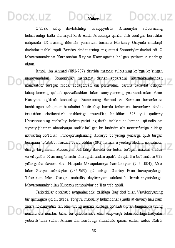 58Xulosa
O‘zbek   xalqi   davlatchiligi   taraqqiyotida   Somoniylar   sulolasining
hukmronligi   katta   ahamiyat   kasb   etadi.   Arablarga   qarshi   olib   borilgan   kurashlar
natijasida   1X   asrning   ikkinchi   yarmidan   boshlab   Markaziy   Osiyoda   mustaqil
davlatlar tashkil topdi.   Bunday   davlatlarning   eng   kattasi   Somoniylar   davlati   edi.   U
Movarounnahr   va   Xurosondan   Ray   va   Kavzingacha   bo‘lgan   yerlarni   o‘z   ichiga
olgan.
Ismoil   ibn   Ahmad   (892-907)   davrida   mazkur   sulolaning   ko‘zga   ko‘ringan
namoyandalari,   Somoniylar   markaziy   davlat   apparatini   mustahkamlashdan
manfaatdor   bo‘lgan   feodal   zodagonlar,   din   peshvolari,   barcha   badavlat   dehqon
tabaqalarining   qo‘llab-quvvatlashlari   bilan   xorijiylarning   yetakchilaridan   Amir
Husaynni   ag‘darib   tashlashga,   Buxoroning   Barnod   va   Romiton   tumanlarida
boshlangan   dehqonlar   harakatini   bostirishga   hamda   teskarichi   boyonlarni   davlat
ishlaridan   chetlashtirib   tashlashga   muvaffaq   bo‘ldilar.   893   yili   qadimiy
Usrushonaning   mahalliy   hokimiyatini   ag‘darib   tashladilar   hamda   iqtisodiy   va
siyosiy   jihatdan   ahamiyatga   molik   bo‘lgan   bu   hududni   o‘z   tasarruflariga   olishga
muvaffaq   bo‘ldilar.   Turk-qorluqlarning   Sirdaryo   bo‘yidagi   yerlarga   qilib   turgan
bosqinini to‘xtatib, Tarozni bosib oldilar (893) hamda u yerdagi aholini musulmon
diniga   kirgizdilar.   Abbosiylar   xalifaligi   davrida   bir   butun   bo‘lgan   mazkur   shahar
va viloyatlar X asrning biriichi choragida undan ajralib chiqdi. Bu bo‘linish to 935
yillargacha   davom   etdi.   Natijada   Mesopotamiya   hamdoniylar   (905-1004),   Misr
bilan   Suriya   ixshidiylar   (935-969)   qul   ostiga,   G‘arbiy   Eron   buvayxiylarga,
Tabariston   bilan   Gurgon   mahalliy   daylimiylar   sulolasi   bo‘lmish   ziyoriylarga,
Movarounnahr bilan Xuroson somoniylar qo‘liga utib qoldi.
Tarixchilar   o‘xshatib   aytganlaridek,  xalifaga   Bag‘dod  bilan   Vaviloniyaning
bir qismigina qoldi, xulos. To‘g‘ri, maxalliy hukmdorlar (mulk at-tavoif) hali ham
xalifa hokimiyatini tan olar, uning nomini xutbaga qo‘shib uqitar, tangalarda uning
nomini  o‘z nomlari  bilan  bir   qatorda  zarb  etar,  vaqt-vaqti  bilan  xalifaga  hadyalar
yuborib   turar   edilar.   Ammo   ular   Bardodga   shunchaki   qaram   edilar,   xolos.   Xalifa 