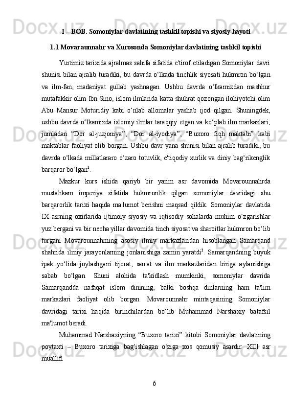 6I   –   BOB.   Somoniylar   davlatining   tashkil   topishi   va   siyosiy   hayoti
1.1 Movaraunnahr   va   Xurosonda   Somoniylar   davlatining   tashkil   topishi
Yurtimiz tarixida ajralmas sahifa sifatida e'tirof etiladigan Somoniylar davri
shunisi bilan ajralib turadiki, bu davrda o‘lkada tinchlik siyosati hukmron bo‘lgan
va   ilm-fan,   madaniyat   gullab   yashnagan.   Ushbu   davrda   o‘lkamizdan   mashhur
mutafakkir olim Ibn Sino, islom ilmlarida katta shuhrat qozongan ilohiyotchi olim
Abu   Mansur   Moturidiy   kabi   o‘nlab   allomalar   yashab   ijod   qilgan.   Shuningdek,
ushbu davrda o‘lkamizda islomiy ilmlar taraqqiy etgan va ko‘plab ilm markazlari,
jumladan   “Dor   al-juzjoniya”,   “Dor   al-iyodiya”,   “Buxoro   fiqh   maktabi”   kabi
maktablar faoliyat olib borgan. Ushbu davr yana shunisi  bilan ajralib turadiki, bu
davrda o‘lkada millatlararo o‘zaro totuvlik, e'tiqodiy xurlik va diniy bag‘rikenglik
barqaror bo‘lgan 1
.
Mazkur   kurs   ishida   qariyb   bir   yarim   asr   davomida   Movarounnahrda
mustahkam   imperiya   sifatida   hukmronlik   qilgan   somoniylar   davridagi   shu
barqarorlik   tarixi   haqida   ma'lumot   berishni   maqsad   qildik.   Somoniylar   davlatida
IX   asrning   oxirlarida   ijtimoiy-siyosiy   va   iqtisodiy   sohalarda   muhim   o‘zgarishlar
yuz bergani va bir necha yillar davomida tinch siyosat va sharoitlar hukmron bo‘lib
turgani   Movarounnahrning   asosiy   ilmiy   markazlaridan   hisoblangan   Samarqand
shahrida   ilmiy   jarayonlarning   jonlanishiga   zamin   yaratdi 2
.   Samarqandning   buyuk
ipak   yo‘lida   joylashgani   tijorat,   san'at   va   ilm   markazlaridan   biriga   aylanishiga
sabab   bo‘lgan.   Shuni   alohida   ta'kidlash   mumkinki,   somoniylar   davrida
Samarqandda   nafaqat   islom   dinining,   balki   boshqa   dinlarning   ham   ta'lim
markazlari   faoliyat   olib   borgan.   Movarounnahr   mintaqasining   Somoniylar
davridagi   tarixi   haqida   birinchilardan   bo‘lib   Muhammad   Narshaxiy   batafsil
ma'lumot beradi.
Muhammad   Narshaxiyning   “Buxoro   tarixi”   kitobi   Somoniylar   davlatining
poytaxti   –   Buxoro   tarixiga   bag‘ishlagan   o‘ziga   xos   qomusiy   asardir.   XIII   asr
muallifi