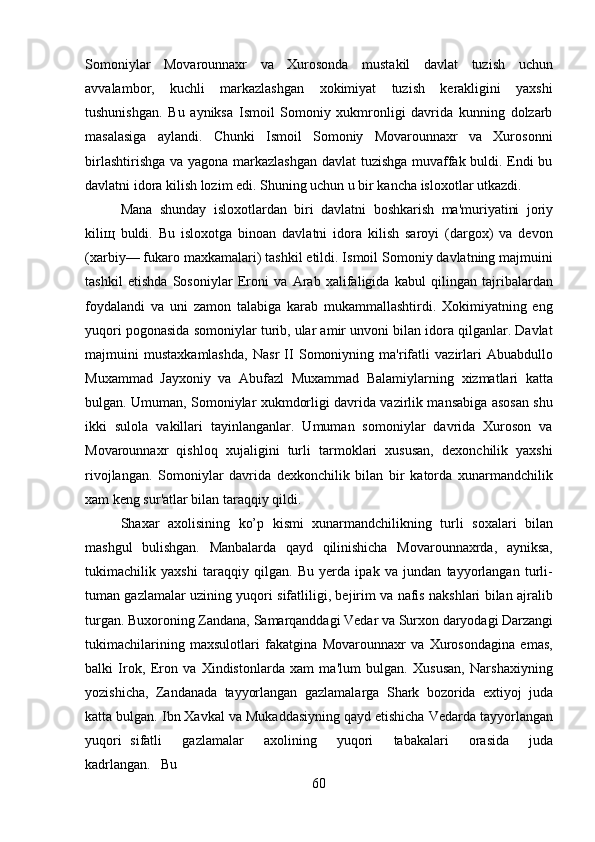 60Somoniylar   Movarounnaxr   va   Xurosonda   mustakil   davlat   tuzish   uchun
avvalambor,   kuchli   markazlashgan   xokimiyat   tuzish   kerakligini   yaxshi
tushunishgan.   Bu   ayniksa   Ismoil   Somoniy   xukmronligi   davrida   kunning   dolzarb
masalasiga   aylandi.   Chunki   Ismoil   Somoniy   Movarounnaxr   va   Xurosonni
birlashtirishga va yagona markazlashgan davlat tuzishga muvaffak buldi. Endi bu
davlatni idora kilish lozim edi. Shuning uchun u bir kancha isloxotlar utkazdi.
Mana   shunday   isloxotlardan   biri   davlatni   boshkarish   ma'muriyatini   joriy
kiliщ   buldi.   Bu   isloxotga   binoan   davlatni   idora   kilish   saroyi   (dargox)   va   devon
(xarbiy— fukaro maxkamalari) tashkil etildi. Ismoil Somoniy davlatning majmuini
tashkil   etishda   Sosoniylar   Eroni   va   Arab   xalifaligida   kabul   qilingan   tajribalardan
foydalandi   va   uni   zamon   talabiga   karab   mukammallashtirdi.   Xokimiyatning   eng
yuqori pogonasida somoniylar turib, ular amir unvoni bilan idora qilganlar. Davlat
majmuini   mustaxkamlashda,   Nasr   II   Somoniyning   ma'rifatli   vazirlari   Abuabdullo
Muxammad   Jayxoniy   va   Abufazl   Muxammad   Balamiylarning   xizmatlari   katta
bulgan. Umuman, Somoniylar xukmdorligi davrida vazirlik mansabiga asosan shu
ikki   sulola   vakillari   tayinlanganlar.   Umuman   somoniylar   davrida   Xuroson   va
Movarounnaxr   qishloq   xujaligini   turli   tarmoklari   xususan,   dexonchilik   yaxshi
rivojlangan.   Somoniylar   davrida   dexkonchilik   bilan   bir   katorda   xunarmandchilik
xam keng sur'atlar bilan taraqqiy qildi.
Shaxar   axolisining   ko’p   kismi   xunarmandchilikning   turli   soxalari   bilan
mashgul   bulishgan.   Manbalarda   qayd   qilinishicha   Movarounnaxrda,   ayniksa,
tukimachilik   yaxshi   taraqqiy   qilgan.   Bu   yerda   ipak   va   jundan   tayyorlangan   turli-
tuman gazlamalar uzining yuqori sifatliligi, bejirim va nafis nakshlari bilan ajralib
turgan.   Buxoroning   Zandana,   Samarqanddagi   Vedar   va   Surxon   daryodagi   Darzangi
tukimachilarining   maxsulotlari   fakatgina   Movarounnaxr   va   Xurosondagina   emas,
balki   Irok,   Eron   va   Xindistonlarda   xam   ma'lum   bulgan.   Xususan,   Narshaxiyning
yozishicha,   Zandanada   tayyorlangan   gazlamalarga   Shark   bozorida   extiyoj   juda
katta bulgan.   Ibn   Xavkal   va   Mukaddasiyning   qayd   etishicha   Vedarda   tayyorlangan
yuqori   sifatli     gazlamalar     axolining     yuqori     tabakalari     orasida     juda
kadrlangan.     Bu 