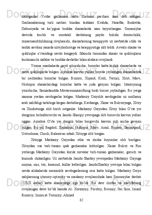 62tiktirganlar.   Vedar   gazlamasi   xatto   Xuroson   parchasi   xam   deb   atalgan.
Gazlamalarning   turli   navlari   bundan   tashkari   Keshda,   Nasafda,   Binketda,
Dabusiyada   va   ko’pgina   boshka   shaxarlarda   xam   tayyorlangan.   Somoniylar
davrida   kuchli   va   mustakil   davlatning   paydo   bulishi   dexonchilik,
xunarmandchilikning  rivojlanishi,  shaxarlarning  taraqqiyoti   uz  navbatida  ichki  va
tashki savdoni yanada uzviylashuviga va taraqqiyotiga olib keldi. Avvalo shaxar va
qishloqlar   o’rtasidagi   savdo   kengaydi.   Ikkinchi   tomondan   shaxar   va   qishloqlarni
kuchmanchi xalklar va boshka davlatlar bilan alokasi rivojlandi.
Yozma   manbalarda   qayd   qilinishicha,   bozorlar   katta-kichik   shaxarlarda   va
xatto qishloqlarda bulgan. Ayniksa karvon yullari buyida joylashgan shaxarlarkda
bir   nechtadan   bozorlar   bulgan.   Buxoro,   Xujand,   Kesh,   Termiz,   Xirot,   Marv,
Nishopur   shaxarlaridagi   bozorlar   katta   va   juda   gavjum   bulgan.   Istaxriyning
yozishicha,   Samardandda   Movarounnaxrzfning   bosh   bozori   joylashgan.   Bu   yerga
xamma   yerdan   savdogarlar   kelgan.   Markaziy   Osiyolik   savdogarlar   uz   mollarini
arab xalifaligi tarkibiga kirgan davlatlarga, Kavkazga, Xazar va Bulroriyaga, Xitoy
va   Xindistonga   olib   borib   sotganlar.   Markaziy   Osiyodan   Xitoy   bilan   O’rta   yer
dengizini birlashtiruvchi va Janubi-Sharqiy yevropaga olib boruvchi karvon yullari
uggan.   Ayniksa   O’rta   yer   dengizi   bilan   borgovchi   karvon   yuli   ancha   gavjum
bulgan.   Bu   yul   Bagdod,   Xamadon,   Nishopur,   Marv,   Amul,   Buxoro,   Samarqand,
Ustrushona, Choch, Balasorun orkali Xitoyga olib borgan.
Xitoyga   Markaziy   Osiyodan   otlar   va   shisha   buyumlar   olib   borilgan.
Xitoydan   esa   turli-tuman   ipak   gazlamalar   keltirilgan.   Xazar   Bulror   va   Rus
yerlariga   Markaziy   Osiyodan   kuruk   mevalar   turli-tuman   gazlamalar,   guruch   va
kumush   chikarilgan.   Uz   navbatida   Janubi-Sharkiy   yevropadan   Markaziy   Osiyoga
muyna,   mis,   teri,   koramol,   kullar   keltirilgan.   JanubiSharkiy   yevropa   bilan  bulgan
savda   alokalarida   xorazmlik   savdogarlarning   urni   katta   bulgan.   Markaziy   Osiyo
xalqlarining   ijtimoiy-iqtisodiy   va   madaniy   rivojlanishida   ham   Somoniylar   davlati
(1X-X   asrlar)   katta   ahamiyatga   ega   bo‘ldi.   Bu   davr   ilmfan   va   ma'rifatning
rivojlangan davri bo‘ldi hamda Al- Xorazmiy,   Forobiy,   Beruniy, Ibn   Sino, Ismoil
Buxoriy, Imom   at-Termiziy,   Ahmad 