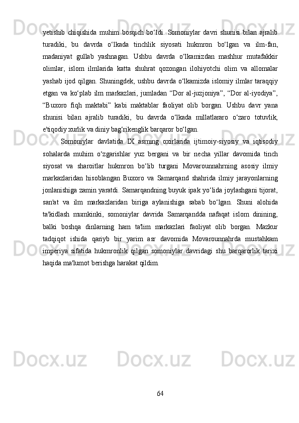 64yetishib   chiqishida   muhim   bosqich   bo‘ldi.   Somoniylar   davri   shunisi   bilan   ajralib
turadiki,   bu   davrda   o‘lkada   tinchlik   siyosati   hukmron   bo‘lgan   va   ilm-fan,
madaniyat   gullab   yashnagan.   Ushbu   davrda   o‘lkamizdan   mashhur   mutafakkir
olimlar,   islom   ilmlarida   katta   shuhrat   qozongan   ilohiyotchi   olim   va   allomalar
yashab ijod qilgan. Shuningdek,   ushbu davrda   o‘lkamizda   islomiy   ilmlar   taraqqiy
etgan   va   ko‘plab   ilm   markazlari,   jumladan   “Dor   al-juzjoniya”,   “Dor   al-iyodiya”,
“Buxoro   fiqh   maktabi”   kabi   maktablar   faoliyat   olib   borgan.   Ushbu   davr   yana
shunisi   bilan   ajralib   turadiki,   bu   davrda   o‘lkada   millatlararo   o‘zaro   totuvlik,
e'tiqodiy xurlik   va   diniy   bag‘rikenglik  barqaror bo‘lgan.
Somoniylar   davlatida   IX   asrning   oxirlarida   ijtimoiy-siyosiy   va   iqtisodiy
sohalarda   muhim   o‘zgarishlar   yuz   bergani   va   bir   necha   yillar   davomida   tinch
siyosat   va   sharoitlar   hukmron   bo‘lib   turgani   Movarounnahrning   asosiy   ilmiy
markazlaridan   hisoblangan   Buxoro   va   Samarqand   shahrida   ilmiy   jarayonlarning
jonlanishiga zamin yaratdi. Samarqandning buyuk ipak yo‘lida joylashgani tijorat,
san'at   va   ilm   markazlaridan   biriga   aylanishiga   sabab   bo‘lgan.   Shuni   alohida
ta'kidlash   mumkinki,   somoniylar   davrida   Samarqandda   nafaqat   islom   dinining,
balki   boshqa   dinlarning   ham   ta'lim   markazlari   faoliyat   olib   borgan.   Mazkur
tadqiqot   ishida   qariyb   bir   yarim   asr   davomida   Movarounnahrda   mustahkam
imperiya   sifatida   hukmronlik   qilgan   somoniylar   davridagi   shu   barqarorlik   tarixi
haqida ma'lumot berishga harakat  qildim. 