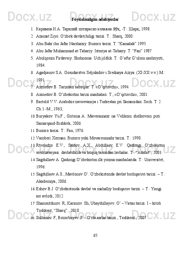 65Foydalanilgan   adabiyotlar
1. Каримов   И.А.   Тарихий   хотирасиз   келажак   йўқ, -Т.:   Шарқ,   1998.
2. Azamat   Ziyo.   O‘zbek   davlatchiligi   tarixi.   T.:   Sharq,   2000.
3. Abu   Bakr   ibn   Jafar   Narshaxiy.   Buxoro   tarixi.   T.   “Kamalak”   1995
4. Abu   Jafar   Muhammad   at-Tabariy.   Istoriya   at-Tabariy.   T.   “Fan”  1987
5. Abulqosim Firdavsiy. Shohnoma. Uch jildlik. T.: G‘afur G‘ulom nashriyoti, 
1984.
6. Agadjanov   S.A.   Gosudarstvo   Seljukidov   i   Srednaya   Aziya. (XI-XII   v.v.)   M.:
1991.
7. Axmedov   B.   Tarixdan   saboqlar.   T.   «O’qituvchi»,   1994.
8. Axmedov   B.   O‘zbekiston   tarixi   manbalari.   T.,   «O‘qituvchi»,   2001.
9. Bartold V.V. Arabskie zavoevaniya i Turkestan pri Samanidax. Soch. T. 2. 
Ch.1.-M., 1963;
10. Buryakov   Yu.F.,   Gritsina   A.   Maverannaxr   na   Velikom   shelkovom   puti.  
Samarqand-Bishkek, 2006.
11. Buxoro   tarixi.   T.:   Fan,   1976.
12. Vamberi   Xerman.   Buxoro   yoki   Movarounnahr   tarixi.   T.:   1990.
13. Rtveladze E.V., Saidov A.X., Abdullaev E.V. Qadimgi O‘zbekiston
sivilizatsiyasi: davlatchilik va huquq tarixidan lavhalar. T.: “Adolat”, 2001.
14. Sagdullaev A. Qadimgi O‘zbekiston ilk yozma manbalarida. T.: Universitet, 
1996.
15. Sagdullaev   A.S.,   Mavlonov   O‘.   O‘zbekistonda   davlat   boshqaruvi   tarixi.   –   T.:
Akademiya, 2006.
16. Eshov   B.J.   O‘zbekistonda   davlat   va   mahalliy   boshqaruv   tarixi.   –   T.:   Yangi  
asr avlodi, 2012.
17. Shamsutdinov. R, Karimov. Sh, Ubaydullayev. O’ – Vatan tarixi. I – kitob. 
Toshkent, “Sharq”., 2010.
18. Sultonov.   F,   Bozorboyev.   F   –   O’rta   asrlar   tarixi.,   Toshkent.,   2007 . 
