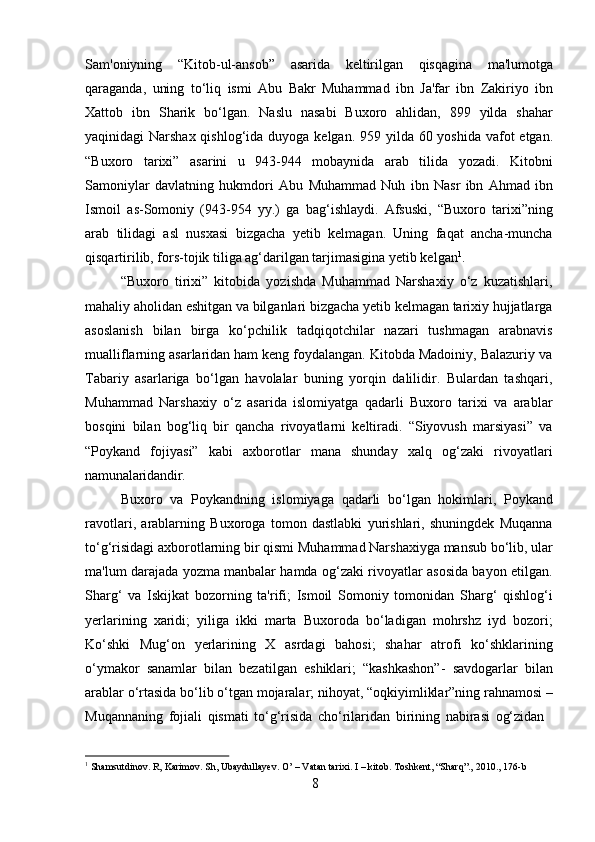 8Sam'oniyning   “Kitob-ul-ansob”   asarida   keltirilgan   qisqagina   ma'lumotga
qaraganda,   uning   to‘liq   ismi   Abu   Bakr   Muhammad   ibn   Ja'far   ibn   Zakiriyo   ibn
Xattob   ibn   Sharik   bo‘lgan.   Naslu   nasabi   Buxoro   ahlidan,   899   yilda   shahar
yaqinidagi Narshax qishlog‘ida   duyoga   kelgan.   959   yilda   60   yoshida   vafot   etgan.
“Buxoro   tarixi”   asarini   u   943-944   mobaynida   arab   tilida   yozadi.   Kitobni
Samoniylar   davlatning   hukmdori   Abu   Muhammad   Nuh   ibn   Nasr   ibn   Ahmad   ibn
Ismoil   as-Somoniy   (943-954   yy.)   ga   bag‘ishlaydi.   Afsuski,   “Buxoro   tarixi”ning
arab   tilidagi   asl   nusxasi   bizgacha   yetib   kelmagan.   Uning   faqat   ancha-muncha
qisqartirilib, fors-tojik tiliga ag‘darilgan tarjimasigina yetib kelgan 1
.
“Buxoro   tirixi”   kitobida   yozishda   Muhammad   Narshaxiy   o‘z   kuzatishlari,
mahaliy   aholidan   eshitgan   va   bilganlari   bizgacha   yetib   kelmagan   tarixiy   hujjatlarga
asoslanish   bilan   birga   ko‘pchilik   tadqiqotchilar   nazari   tushmagan   arabnavis
mualliflarning asarlaridan ham keng foydalangan. Kitobda Madoiniy, Balazuriy va
Tabariy   asarlariga   bo‘lgan   havolalar   buning   yorqin   dalilidir.   Bulardan   tashqari,
Muhammad   Narshaxiy   o‘z   asarida   islomiyatga   qadarli   Buxoro   tarixi   va   arablar
bosqini   bilan   bog‘liq   bir   qancha   rivoyatlarni   keltiradi.   “Siyovush   marsiyasi”   va
“Poykand   fojiyasi”   kabi   axborotlar   mana   shunday   xalq   og‘zaki   rivoyatlari
namunalaridandir.
Buxoro   va   Poykandning   islomiyaga   qadarli   bo‘lgan   hokimlari,   Poykand
ravotlari,   arablarning   Buxoroga   tomon   dastlabki   yurishlari,   shuningdek   Muqanna
to‘g‘risidagi   axborotlarning   bir   qismi   Muhammad Narshaxiyga   mansub   bo‘lib,   ular
ma'lum darajada yozma manbalar hamda og‘zaki rivoyatlar asosida bayon etilgan.
Sharg‘   va   Iskijkat   bozorning   ta'rifi;   Ismoil   Somoniy   tomonidan   Sharg‘   qishlog‘i
yerlarining   xaridi;   yiliga   ikki   marta   Buxoroda   bo‘ladigan   mohrshz   iyd   bozori;
Ko‘shki   Mug‘on   yerlarining   X   asrdagi   bahosi;   shahar   atrofi   ko‘shklarining
o‘ymakor   sanamlar   bilan   bezatilgan   eshiklari;   “kashkashon”-   savdogarlar   bilan
arablar   o‘rtasida   bo‘lib   o‘tgan   mojaralar;   nihoyat,   “oqkiyimliklar”ning   rahnamosi –
Muqannaning   fojiali   qismati   to‘g‘risida   cho‘rilaridan   birining   nabirasi   og‘zidan
1
  Shamsutdinov.   R,   Karimov.   Sh,   Ubaydullayev.   O’   –   Vatan   tarixi.   I   –   kitob.   Toshkent,   “Sharq”.,   2010.,   176- b 