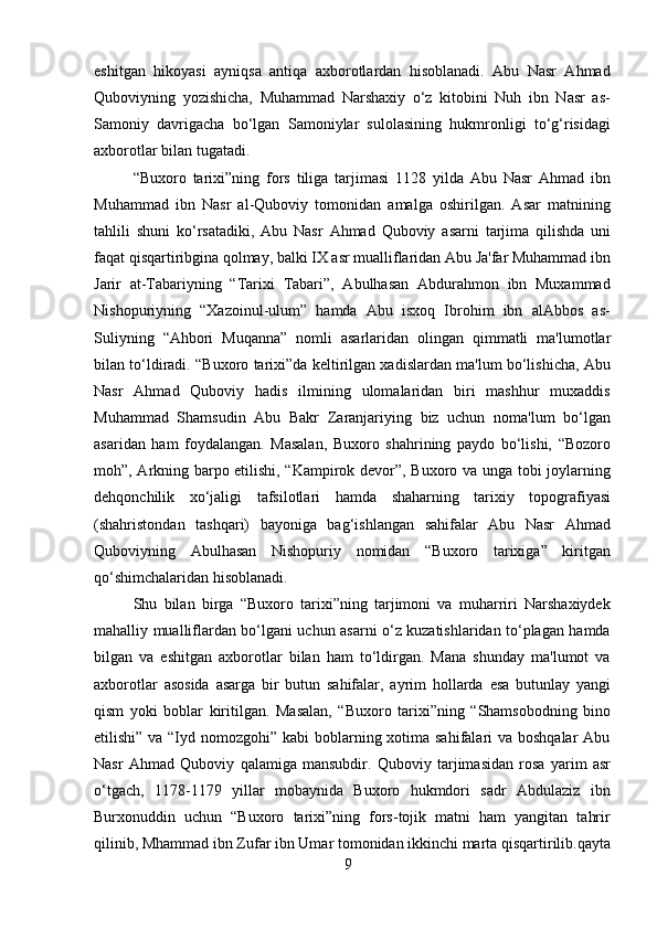 9eshitgan   hikoyasi   ayniqsa   antiqa   axborotlardan   hisoblanadi.   Abu   Nasr   Ahmad
Quboviyning   yozishicha,   Muhammad   Narshaxiy   o‘z   kitobini   Nuh   ibn   Nasr   as-
Samoniy   davrigacha   bo‘lgan   Samoniylar   sulolasining   hukmronligi   to‘g‘risidagi
axborotlar bilan tugatadi.
“Buxoro   tarixi”ning   fors   tiliga   tarjimasi   1128   yilda   Abu   Nasr   Ahmad   ibn
Muhammad   ibn   Nasr   al-Quboviy   tomonidan   amalga   oshirilgan.   Asar   matnining
tahlili   shuni   ko‘rsatadiki,   Abu   Nasr   Ahmad   Quboviy   asarni   tarjima   qilishda   uni
faqat qisqartiribgina qolmay, balki IX asr mualliflaridan Abu Ja'far Muhammad ibn
Jarir   at-Tabariyning   “Tarixi   Tabari”,   Abulhasan   Abdurahmon   ibn   Muxammad
Nishopuriyning   “Xazoinul-ulum”   hamda   Abu   isxoq   Ibrohim   ibn   alAbbos   as-
Suliyning   “Ahbori   Muqanna”   nomli   asarlaridan   olingan   qimmatli   ma'lumotlar
bilan to‘ldiradi. “Buxoro tarixi”da keltirilgan xadislardan ma'lum bo‘lishicha, Abu
Nasr   Ahmad   Quboviy   hadis   ilmining   ulomalaridan   biri   mashhur   muxaddis
Muhammad   Shamsudin   Abu   Bakr   Zaranjariying   biz   uchun   noma'lum   bo‘lgan
asaridan   ham   foydalangan.   Masalan,   Buxoro   shahrining   paydo   bo‘lishi,   “Bozoro
moh”, Arkning barpo etilishi, “Kampirok devor”, Buxoro va unga tobi joylarning
dehqonchilik   xo‘jaligi   tafsilotlari   hamda   shaharning   tarixiy   topografiyasi
(shahristondan   tashqari)   bayoniga   bag‘ishlangan   sahifalar   Abu   Nasr   Ahmad
Quboviyning   Abulhasan   Nishopuriy   nomidan   “Buxoro   tarixiga”   kiritgan
qo‘shimchalaridan hisoblanadi.
Shu   bilan   birga   “Buxoro   tarixi”ning   tarjimoni   va   muharriri   Narshaxiydek
mahalliy mualliflardan bo‘lgani uchun asarni o‘z kuzatishlaridan to‘plagan hamda
bilgan   va   eshitgan   axborotlar   bilan   ham   to‘ldirgan.   Mana   shunday   ma'lumot   va
axborotlar   asosida   asarga   bir   butun   sahifalar,   ayrim   hollarda   esa   butunlay   yangi
qism   yoki   boblar   kiritilgan.   Masalan,   “Buxoro   tarixi”ning   “Shamsobodning   bino
etilishi” va “Iyd nomozgohi” kabi  boblarning xotima sahifalari  va boshqalar  Abu
Nasr   Ahmad   Quboviy   qalamiga   mansubdir.   Quboviy   tarjimasidan   rosa   yarim   asr
o‘tgach,   1178-1179   yillar   mobaynida   Buxoro   hukmdori   sadr   Abdulaziz   ibn
Burxonuddin   uchun   “Buxoro   tarixi”ning   fors-tojik   matni   ham   yangitan   tahrir
qilinib, Mhammad ibn   Zufar   ibn   Umar   tomonidan   ikkinchi   marta   qisqartirilib.qayta 