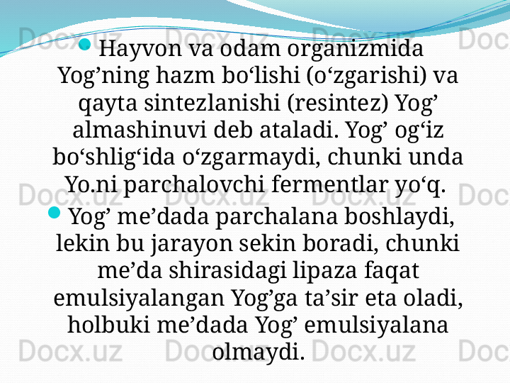 
Hayvon va odam organizmida 
Yog’ning hazm boʻlishi (oʻzgarishi) va 
qayta sintezlanishi (resintez) Yog’ 
almashinuvi deb ataladi. Yog’ ogʻiz 
boʻshligʻida oʻzgarmaydi, chunki unda 
Yo.ni parchalovchi fermentlar yoʻq. 

Yog’ meʼdada parchalana boshlaydi, 
lekin bu jarayon sekin boradi, chunki 
meʼda shirasidagi lipaza faqat 
emulsiyalangan Yog’ga taʼsir eta oladi, 
holbuki meʼdada Yog’ emulsiyalana 
olmaydi. 