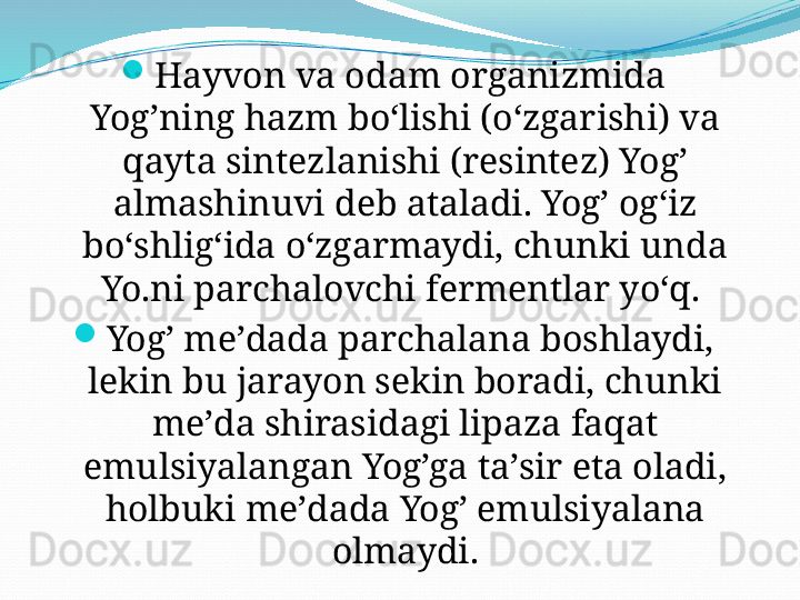 
Hayvon va odam organizmida 
Yog’ning hazm boʻlishi (oʻzgarishi) va 
qayta sintezlanishi (resintez) Yog’ 
almashinuvi deb ataladi. Yog’ ogʻiz 
boʻshligʻida oʻzgarmaydi, chunki unda 
Yo.ni parchalovchi fermentlar yoʻq. 
Yog’ meʼdada parchalana boshlaydi, 
lekin bu jarayon sekin boradi, chunki 
meʼda shirasidagi lipaza faqat 
emulsiyalangan Yog’ga taʼsir eta oladi, 
holbuki meʼdada Yog’ emulsiyalana 
olmaydi.