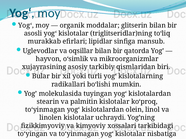 Yogʻ , moy

Yogʻ , moy — organik moddalar; glitserin bilan bir 
asosli yogʻ kislotalar (triglitseridlar)ning toʻliq 
murakkab efirlari; lipidlar sinfiga mansub. 

Uglevodlar va oqsillar bilan bir qatorda Yog’ — 
hayvon, oʻsimlik va mikroorganizmlar 
xujayrasining asosiy tarkibiy qismlaridan biri. 

Bular bir xil yoki turli yogʻ kislotalarning 
radikallari boʻlishi mumkin. 

Yog’ molekulasida tuyingan yogʻ kislotalardan 
stearin va palmitin kislotalar koʻproq, 
toʻyinmagan yogʻ kislotalardan olein, linol va 
linolen kislotalar uchraydi. Yog’ning 
fizikkimyoviy va kimyoviy xossalari tarkibidagi 
toʻyingan va toʻyinmagan yogʻ kislotalar nisbatiga 
bogʻliq. 