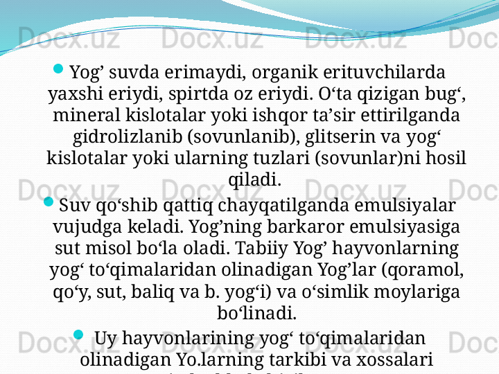 
Yog’ suvda erimaydi, organik erituvchilarda 
yaxshi eriydi, spirtda oz eriydi. Oʻta qizigan bugʻ, 
mineral kislotalar yoki ishqor taʼsir ettirilganda 
gidrolizlanib (sovunlanib), glitserin va yogʻ 
kislotalar yoki ularning tuzlari (sovunlar)ni hosil 
qiladi. 

Suv qoʻshib qattiq chayqatilganda emulsiyalar 
vujudga keladi. Yog’ning barkaror emulsiyasiga 
sut misol boʻla oladi. Tabiiy Yog’ hayvonlarning 
yogʻ toʻqimalaridan olinadigan Yog’lar (qoramol, 
qoʻy, sut, baliq va b. yogʻi) va oʻsimlik moylariga 
boʻlinadi.

  Uy hayvonlarining yogʻ toʻqimalaridan 
olinadigan Yo.larning tarkibi va xossalari 
jadvalda keltirilgan.  