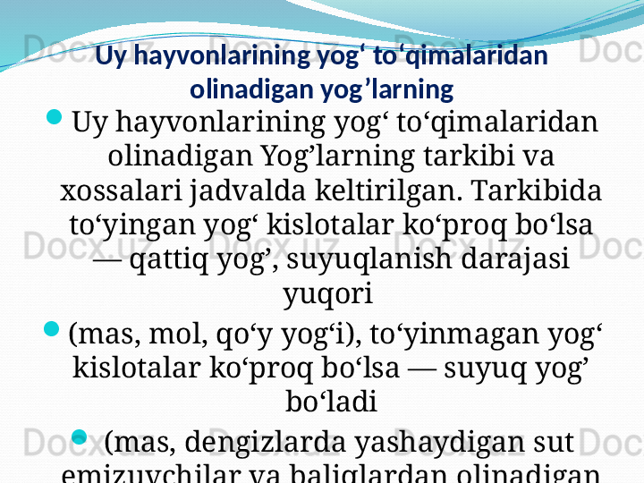 Uy hayvonlarining yogʻ toʻqimalaridan 
olinadigan yog’larning

Uy hayvonlarining yogʻ toʻqimalaridan 
olinadigan Yog’larning tarkibi va 
xossalari jadvalda keltirilgan. Tarkibida 
toʻyingan yogʻ kislotalar koʻproq boʻlsa 
— qattiq yog’, suyuqlanish darajasi 
yuqori 

(mas, mol, qoʻy yogʻi), toʻyinmagan yogʻ 
kislotalar koʻproq boʻlsa — suyuq yog’ 
boʻladi

  (mas, dengizlarda yashaydigan sut 
emizuvchilar va baliqlardan olinadigan 
Yog’). 