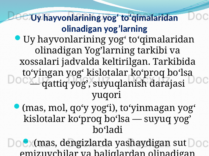 Uy hayvonlarining yogʻ toʻqimalaridan 
olinadigan yog’larning
Uy hayvonlarining yogʻ toʻqimalaridan 
olinadigan Yog’larning tarkibi va 
xossalari jadvalda keltirilgan. Tarkibida 
toʻyingan yogʻ kislotalar koʻproq boʻlsa 
— qattiq yog’, suyuqlanish darajasi 
yuqori 
(mas, mol, qoʻy yogʻi), toʻyinmagan yogʻ 
kislotalar koʻproq boʻlsa — suyuq yog’ 
boʻladi
  (mas, dengizlarda yashaydigan sut 
emizuvchilar va baliqlardan olinadigan 
Yog’).