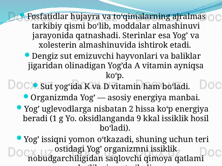 
Fosfatidlar hujayra va toʻqimalarning ajralmas 
tarkibiy qismi boʻlib, moddalar almashinuvi 
jarayonida qatnashadi. Sterinlar esa Yog’ va 
xolesterin almashinuvida ishtirok etadi. 
Dengiz sut emizuvchi hayvonlari va baliklar 
jigaridan olinadigan Yog’da A vitamin ayniqsa 
koʻp. 
Sut yogʻida K va D vitamin ham boʻladi. 
Organizmda Yog’ — asosiy energiya manbai. 
Yog’ uglevodlarga nisbatan 2 hissa koʻp energiya 
beradi (1 g Yo. oksidlanganda 9 kkal issiklik hosil 
boʻladi). 
Yog’ issiqni yomon oʻtkazadi, shuning uchun teri 
ostidagi Yog’ organizmni issiklik 
nobudgarchiligidan saqlovchi qimoya qatlami 
boʻlib xizmat qiladi.