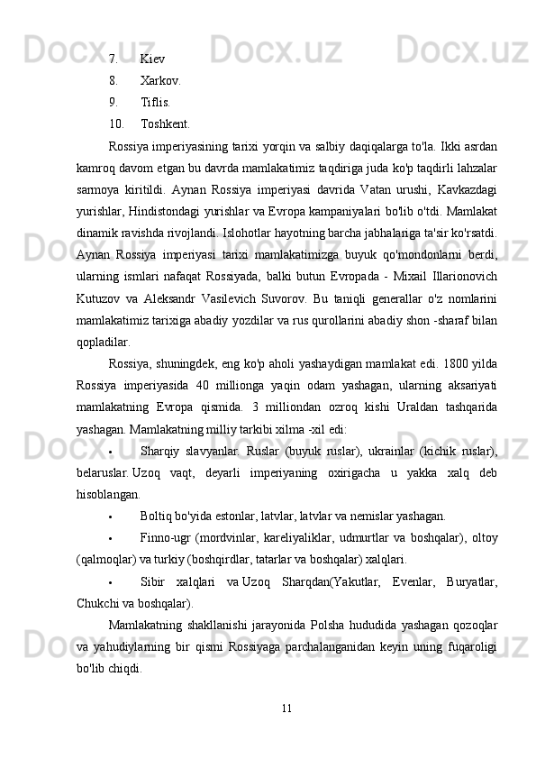 7. Kiev 
8. Xarkov. 
9. Tiflis. 
10. Toshkent. 
Rossiya imperiyasining tarixi yorqin va salbiy daqiqalarga to'la. Ikki asrdan
kamroq davom etgan bu davrda mamlakatimiz taqdiriga juda ko'p taqdirli lahzalar
sarmoya   kiritildi.   Aynan   Rossiya   imperiyasi   davrida   Vatan   urushi,   Kavkazdagi
yurishlar, Hindistondagi yurishlar va Evropa kampaniyalari bo'lib o'tdi. Mamlakat
dinamik ravishda rivojlandi. Islohotlar hayotning barcha jabhalariga ta'sir ko'rsatdi.
Aynan   Rossiya   imperiyasi   tarixi   mamlakatimizga   buyuk   qo'mondonlarni   berdi,
ularning   ismlari   nafaqat   Rossiyada,   balki   butun   Evropada   -   Mixail   Illarionovich
Kutuzov   va   Aleksandr   Vasilevich   Suvorov.   Bu   taniqli   generallar   o'z   nomlarini
mamlakatimiz tarixiga abadiy yozdilar va rus qurollarini abadiy shon -sharaf bilan
qopladilar. 
Rossiya, shuningdek, eng ko'p aholi yashaydigan mamlakat edi. 1800 yilda
Rossiya   imperiyasida   40   millionga   yaqin   odam   yashagan,   ularning   aksariyati
mamlakatning   Evropa   qismida.   3   milliondan   ozroq   kishi   Uraldan   tashqarida
yashagan. Mamlakatning milliy tarkibi xilma -xil edi: 
 Sharqiy   slavyanlar.   Ruslar   (buyuk   ruslar),   ukrainlar   (kichik   ruslar),
belaruslar.   Uzoq   vaqt,   deyarli   imperiyaning   oxirigacha   u   yakka   xalq   deb
hisoblangan. 
 Boltiq bo'yida estonlar, latvlar, latvlar va nemislar yashagan. 
 Finno-ugr   (mordvinlar,   kareliyaliklar,   udmurtlar   va   boshqalar),   oltoy
(qalmoqlar) va turkiy (boshqirdlar, tatarlar va boshqalar) xalqlari. 
 Sibir   xalqlari   va   Uzoq   Sharqdan(Yakutlar,   Evenlar,   Buryatlar,
Chukchi va boshqalar). 
Mamlakatning   shakllanishi   jarayonida   Polsha   hududida   yashagan   qozoqlar
va   yahudiylarning   bir   qismi   Rossiyaga   parchalanganidan   keyin   uning   fuqaroligi
bo'lib chiqdi. 
11 