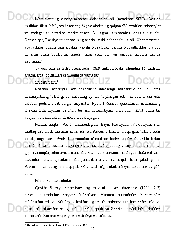 Mamlakatning   asosiy   tabaqasi   dehqonlar   edi   (taxminan   90%).   Boshqa
mulklar: filist (4%), savdogarlar (1%) va aholining qolgan 5%kazaklar, ruhoniylar
va   zodagonlar   o'rtasida   taqsimlangan.   Bu   agrar   jamiyatning   klassik   tuzilishi.
Darhaqiqat, Rossiya imperiyasining asosiy kasbi  dehqonchilik edi. Chor tuzumini
sevuvchilar   bugun   faxrlanishni   yaxshi   ko'radigan   barcha   ko'rsatkichlar   qishloq
xo'jaligi   bilan   bog'liqligi   tasodif   emas   (biz   don   va   sariyog   'importi   haqida
gapiramiz). 
19   -asr   oxiriga   kelib   Rossiyada   128,9   million   kishi,   shundan   16   millioni
shaharlarda, qolganlari qishloqlarda yashagan. 
Siyosiy tizim 6
Rossiya   imperiyasi   o'z   boshqaruv   shaklidagi   avtokratik   edi,   bu   erda
hokimiyatning   to'liqligi   bir   kishining   qo'lida   to'plangan   edi   -   ko'pincha   uni   eski
uslubda   podshoh   deb   atagan   imperator.   Pyotr   I   Rossiya   qonunlarida   monarxning
cheksiz   hokimiyatini   o'rnatdi,   bu   esa   avtokratiyani   ta'minladi.   Shtat   bilan   bir
vaqtda, avtokrat aslida cherkovni boshqargan. 
Muhim   nuqta   -   Pol   1   hukmronligidan   keyin   Rossiyada   avtokratiyani   endi
mutlaq deb atash  mumkin emas  edi. Bu  Pavlus 1 farmon chiqargani  tufayli  sodir
bo'ldi,   unga   ko'ra   Pyotr   1   tomonidan   o'rnatilgan   taxtni   topshirish   tartibi   bekor
qilindi.   Ba'zi   tarixchilar   bugungi   kunda   ushbu   hujjatning   salbiy   tomonlari   haqida
gapirishmoqda, lekin aynan mana shu erda avtokratiyaning mohiyati ifoda etilgan -
hukmdor   barcha   qarorlarni,   shu   jumladan   o'z   vorisi   haqida   ham   qabul   qiladi.
Pavlus 1 -dan so'ng, tizim qaytib keldi, unda o'g'il otadan keyin taxtni meros qilib
oladi. 
Mamlakat hukmdorlari
Quyida   Rossiya   imperiyasining   mavjud   bo'lgan   davridagi   (1721-1917)
barcha   hukmdorlari   ro'yxati   keltirilgan.   Hamma   hukmdorlar   Romanovlar
sulolasidan   edi   va   Nikolay   2   taxtdan   ag'darilib,   bolsheviklar   tomonidan   o'zi   va
oilasi   o'ldirilgandan   so'ng,   sulola   uzilib   qoldi   va   SSSRda   davlatchilik   shaklini
o'zgartirib, Rossiya imperiyasi o'z faoliyatini to'xtatdi. 
6
 Ahmedov B. Lotin Amerikasi. T.O’z dav nashr.  1963.
12 