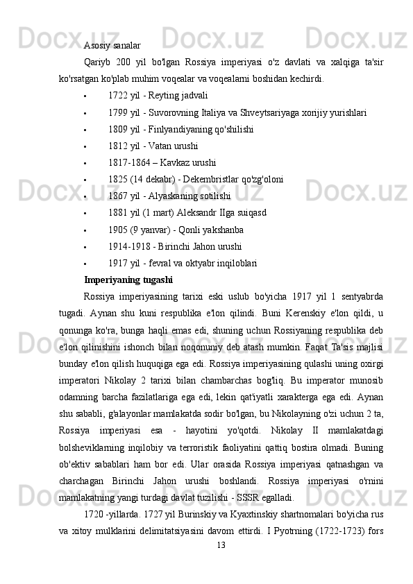 Asosiy sanalar
Qariyb   200   yil   bo'lgan   Rossiya   imperiyasi   o'z   davlati   va   xalqiga   ta'sir
ko'rsatgan ko'plab muhim voqealar va voqealarni boshidan kechirdi. 
 1722 yil - Reyting jadvali 
 1799 yil - Suvorovning Italiya va Shveytsariyaga xorijiy yurishlari 
 1809 yil - Finlyandiyaning qo'shilishi 
 1812 yil - Vatan urushi 
 1817-1864 –   Kavkaz urushi 
 1825 (14 dekabr) - Dekembristlar qo'zg'oloni 
 1867 yil - Alyaskaning sotilishi 
 1881 yil (1 mart) Aleksandr IIga suiqasd 
 1905 (9 yanvar) - Qonli yakshanba 
 1914-1918 - Birinchi   Jahon urushi 
 1917 yil - fevral va oktyabr inqiloblari 
Imperiyaning tugashi
Rossiya   imperiyasining   tarixi   eski   uslub   bo'yicha   1917   yil   1   sentyabrda
tugadi.   Aynan   shu   kuni   respublika   e'lon   qilindi.   Buni   Kerenskiy   e'lon   qildi,   u
qonunga  ko'ra,   bunga   haqli   emas   edi,   shuning   uchun   Rossiyaning   respublika   deb
e'lon   qilinishini   ishonch   bilan   noqonuniy   deb   atash   mumkin.   Faqat   Ta'sis   majlisi
bunday e'lon qilish huquqiga ega edi. Rossiya imperiyasining qulashi uning oxirgi
imperatori   Nikolay   2   tarixi   bilan   chambarchas   bog'liq.   Bu   imperator   munosib
odamning   barcha   fazilatlariga   ega   edi,   lekin   qat'iyatli   xarakterga   ega   edi.   Aynan
shu sababli, g'alayonlar mamlakatda sodir bo'lgan, bu Nikolayning o'zi uchun 2 ta,
Rossiya   imperiyasi   esa   -   hayotini   yo'qotdi.   Nikolay   II   mamlakatdagi
bolsheviklarning   inqilobiy   va   terroristik   faoliyatini   qattiq   bostira   olmadi.   Buning
ob'ektiv   sabablari   ham   bor   edi.   Ular   orasida   Rossiya   imperiyasi   qatnashgan   va
charchagan   Birinchi   Jahon   urushi   boshlandi.   Rossiya   imperiyasi   o'rnini
mamlakatning yangi turdagi davlat tuzilishi - SSSR egalladi. 
1720 -yillarda. 1727 yil Burinskiy va Kyaxtinskiy shartnomalari bo'yicha rus
va   xitoy   mulklarini   delimitatsiyasini   davom   ettirdi.   I   Pyotrning   (1722-1723)   fors
13 