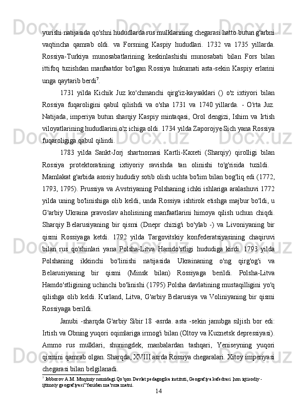 yurishi natijasida qo'shni hududlarda rus mulklarining chegarasi hatto butun g'arbni
vaqtincha   qamrab   oldi.   va   Forsning   Kaspiy   hududlari.   1732   va   1735   yillarda.
Rossiya-Turkiya   munosabatlarining   keskinlashishi   munosabati   bilan   Fors   bilan
ittifoq   tuzishdan   manfaatdor   bo'lgan   Rossiya   hukumati   asta-sekin   Kaspiy   erlarini
unga qaytarib berdi 7
. 
1731   yilda   Kichik   Juz   ko'chmanchi   qirg'iz-kaysaklari   ()   o'z   ixtiyori   bilan
Rossiya   fuqaroligini   qabul   qilishdi   va   o'sha   1731   va   1740   yillarda.   -   O'rta   Juz.
Natijada,   imperiya   butun   sharqiy   Kaspiy   mintaqasi,   Orol   dengizi,   Ishim   va   Irtish
viloyatlarining hududlarini o'z ichiga oldi. 1734 yilda Zaporojye Sich yana Rossiya
fuqaroligiga qabul qilindi. 
1783   yilda   Sankt-Jorj   shartnomasi   Kartli-Kaxeti   (Sharqiy)   qirolligi   bilan
Rossiya   protektoratining   ixtiyoriy   ravishda   tan   olinishi   to'g'risida   tuzildi.  
Mamlakat g'arbida asosiy hududiy sotib olish uchta bo'lim bilan bog'liq edi (1772,
1793, 1795). Prussiya va Avstriyaning Polshaning ichki ishlariga aralashuvi  1772
yilda uning bo'linishiga olib keldi, unda Rossiya  ishtirok etishga majbur  bo'ldi, u
G'arbiy   Ukraina   pravoslav   aholisining   manfaatlarini   himoya   qilish   uchun   chiqdi.
Sharqiy   Belarusiyaning   bir   qismi   (Dnepr   chizig'i   bo'ylab   -)   va   Livoniyaning   bir
qismi   Rossiyaga   ketdi.   1792   yilda   Targovitskiy   konfederatsiyasining   chaqiruvi
bilan   rus   qo'shinlari   yana   Polsha-Litva   Hamdo'stligi   hududiga   kirdi.   1793   yilda
Polshaning   ikkinchi   bo'linishi   natijasida   Ukrainaning   o'ng   qirg'og'i   va
Belarusiyaning   bir   qismi   (Minsk   bilan)   Rossiyaga   berildi.   Polsha-Litva
Hamdo'stligining uchinchi bo'linishi (1795) Polsha davlatining mustaqilligini yo'q
qilishga   olib   keldi.   Kurland,   Litva,   G'arbiy   Belarusiya   va   Voliniyaning   bir   qismi
Rossiyaga berildi. 
Janubi   -sharqda   G'arbiy   Sibir   18   -asrda.   asta   -sekin   janubga   siljish   bor   edi:
Irtish va Obning yuqori oqimlariga irmog'i bilan (Oltoy va Kuznetsk depressiyasi).
Ammo   rus   mulklari,   shuningdek,   manbalardan   tashqari,   Yeniseyning   yuqori
qismini qamrab olgan. Sharqda, XVIII asrda Rossiya chegaralari. Xitoy imperiyasi
chegarasi bilan belgilanadi. 
7
 Jobborov  А . М . Muqimiy nomidagi Qo’qon Davlat pedagogika instituti, Geografiya kafedrasi ,hon iqtisodiy - 
ijtimoiy geografiyasi” fanidan ma’ruza matni.
14 