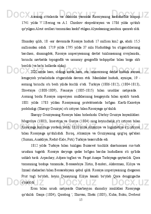 Asrning   o'rtalarida   va   ikkinchi   yarmida   Rossiyaning   kashshoflik   huquqi
1741   yilda   V.I.Bering   va   A.I.   Chirikov   ekspeditsiyasi   va   1786   yilda   qo'shib
qo'yilgan Aleut orollari tomonidan kashf etilgan Alyaskaning janubini qamrab oldi.
Shunday   qilib,   18   -asr   davomida   Rossiya   hududi   17   million   km2   ga,   aholi   15,5
milliondan   oshdi.   1719   yilda   1795   yilda   37   mln   Hududdagi   bu   o'zgarishlarning
barchasi,   shuningdek,   Rossiya   imperiyasining   davlat   tuzilmasining   rivojlanishi,
birinchi   navbatda   topografik   va   umumiy   geografik   tadqiqotlar   bilan   birga   olib
borildi (va ba'zi hollarda oldin). 
XIX   asrda   ham,   oldingi   asrda   ham,   ota   -onamizning   davlat   hududi   asosan
kengayish   yo'nalishida   o'zgarishda   davom   etdi.   Mamlakat   hududi,   ayniqsa,   19   -
asrning   birinchi   o'n   besh   yilida   kuchli   o'sdi.   Turkiya   (1806-1812),   (1804-1813),
Shvetsiya   (1808-1809),   Fransiya   (1805-1815)   bilan   urushlar   natijasida.  
Asrning   boshi   Rossiya   imperiyasi   mulklarining   kengayishi   bilan   ajralib   turadi.
1801   yilda   1783   yildan   Rossiyaning   protektoratida   bo'lgan   Kartli-Kaxetiya
podsholigi (Sharqiy Gruziya) o'z ixtiyori bilan Rossiyaga qo'shildi. 
Sharqiy Gruziyaning Rossiya bilan birlashishi G'arbiy Gruziya knyazliklari:
Megreliya   (1803),   Imeretiya   va   Guriya   (1804)   ning   keyinchalik   o'z   ixtiyori   bilan
Rossiyaga kirishiga yordam berdi. 1810 yilda Abxaziya va Ingushetiya o'z ixtiyori
bilan   Rossiyaga   qo'shilishdi.   Biroq,   Abxaziya   va   Gruziyaning   qirg'oq   qal'alari
(Suxum, Anakliya, Redut-Kale, Poti) Turkiya tasarrufida edi. 
1812   yilda   Turkiya   bilan   tuzilgan   Buxarest   tinchlik   shartnomasi   rus-turk
urushini   tugatdi.   Rossiya   daryoga   qadar   bo'lgan   barcha   hududlarni   o'z   qo'lida
ushlab turdi. Arpachay, Adjara tog'lari va. Faqat Anapa Turkiyaga qaytarildi. Qora
tomonning   boshqa   tomonida,   Bessarabiya   Xotin,   Benderi,   Akkerman,   Kiliya   va
Izmail shaharlari bilan Bessarabiyani qabul qildi. Rossiya imperiyasining chegarasi
Prut   tog'i   bo'ylab,   keyin   Dunayning   Kiliya   kanali   bo'ylab   Qora   dengizgacha
o'rnatildi. 
Eron   bilan   urush   natijasida   Ozarbayjon   shimoliy   xonliklari   Rossiyaga
qo'shildi:   Ganja   (1804),   Qorabog   ',   Shirvan,   Sheki   (1805),   Kuba,   Boku,   Derbent
15 