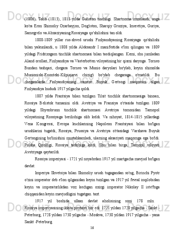 (1806),   Tolib   (1813),   1813   yilda   Guliston   tinchligi.   Shartnoma   imzolandi,   unga
ko'ra   Eron   Shimoliy   Ozarbayjon,   Dog'iston,   Sharqiy   Gruziya,   Imeretiya,   Guriya,
Samegrelo va Abxaziyaning Rossiyaga qo'shilishini tan oldi. 
1808-1809   yillar   rus-shved   urushi   Finlyandiyaning   Rossiyaga   qo'shilishi
bilan   yakunlandi,   u   1808   yilda   Aleksandr   I   manifestida   e'lon   qilingan   va   1809
yildagi   Fridrixsgam   tinchlik   shartnomasi   bilan   tasdiqlangan.   Kemi,   shu   jumladan
Aland orollari, Finlyandiya va Västerbotten viloyatining bir qismi daryoga. Torneo
Bundan   tashqari,   chegara   Torneo   va   Munio   daryolari   bo'ylab,   keyin   shimolda
Munioniski-Enonteki-Kilpisjarvi   chizig'i   bo'ylab   chegaraga   o'rnatildi.   Bu
chegaralarda   Finlyandiyaning   muxtor   Buyuk   Gertsogi   maqomini   olgan
Finlyandiya hududi 1917 yilgacha qoldi. 
1807   yilda   Frantsiya   bilan   tuzilgan   Tilsit   tinchlik   shartnomasiga   binoan,
Rossiya   Belistok   tumanini   oldi.   Avstriya   va   Fransiya   o'rtasida   tuzilgan   1809
yildagi   Shyenbrunn   tinchlik   shartnomasi   Avstriya   tomonidan   Tarnopol
viloyatining   Rossiyaga   berilishiga   olib   keldi.   Va   nihoyat,   1814-1815   yillardagi
Vena   Kongressi,   Evropa   kuchlarining   Napoleon   Frantsiyasi   bilan   bo'lgan
urushlarini   tugatdi,   Rossiya,   Prussiya   va   Avstriya   o'rtasidagi   Varshava   Buyuk
Gertsogining bo'linishini mustahkamladi, ularning aksariyati maqomga ega bo'ldi.
Polsha   Qirolligi,   Rossiya   tarkibiga   kirdi.   Shu   bilan   birga,   Tarnopil   viloyati
Avstriyaga qaytarildi. 
Rossiya imperiyasi   - 1721 yil noyabrdan 1917 yil martgacha mavjud bo'lgan
davlat. 
Imperiya   Shvetsiya   bilan   Shimoliy   urush   tugagandan   so'ng,   Birinchi   Pyotr
o'zini imperator deb e'lon qilganidan keyin tuzilgan va 1917 yil fevral inqilobidan
keyin   va   imperatorlikdan   voz   kechgan   oxirgi   imperator   Nikolay   II   iste'foga
chiqqanidan keyin mavjudligini tugatgan. taxt. 
1917   yil   boshida   ulkan   davlat   aholisining   soni   178   mln.  
Rossiya imperiyasining ikkita poytaxti bor edi: 1721 yildan 1728 yilgacha - Sankt -
Peterburg, 1728 yildan 1730 yilgacha - Moskva, 1730 yildan 1917 yilgacha - yana
Sankt -Peterburg. 
16 