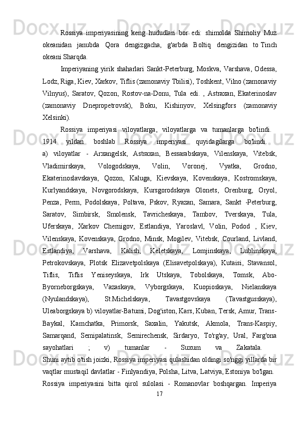 Rossiya   imperiyasining   keng   hududlari   bor   edi:   shimolda   Shimoliy   Muz
okeanidan   janubda   Qora   dengizgacha,   g'arbda   Boltiq   dengizidan   to   Tinch
okeani   Sharqda. 
Imperiyaning   yirik   shaharlari   Sankt-Peterburg,   Moskva,   Varshava,   Odessa,
Lodz, Riga, Kiev, Xarkov, Tiflis (zamonaviy Tbilisi), Toshkent, Vilno (zamonaviy
Vilnyus),   Saratov,   Qozon,   Rostov-na-Donu,   Tula   edi.   ,   Astraxan,   Ekaterinoslav
(zamonaviy   Dnepropetrovsk),   Boku,   Kishinyov,   Xelsingfors   (zamonaviy
Xelsinki). 
Rossiya   imperiyasi   viloyatlarga,   viloyatlarga   va   tumanlarga   bo'lindi.  
1914   yildan   boshlab   Rossiya   imperiyasi   quyidagilarga   bo'lindi.  
a)   viloyatlar   -   Arxangelsk,   Astraxan,   Bessarabskaya,   Vilenskaya,   Vitebsk,
Vladimirskaya,   Vologodskaya,   Volin,   Voronej,   Vyatka,   Grodno,
Ekaterinoslavskaya,   Qozon,   Kaluga,   Kievskaya,   Kovenskaya,   Kostromskaya,
Kurlyandskaya,   Novgorodskaya,   Kursgorodskaya   Olonets,   Orenburg,   Oryol,
Penza,   Perm,   Podolskaya,   Poltava,   Pskov,   Ryazan,   Samara,   Sankt   -Peterburg,
Saratov,   Simbirsk,   Smolensk,   Tavricheskaya,   Tambov,   Tverskaya,   Tula,
Uferskaya,   Xarkov   Chernigov,   Estlandiya,   Yaroslavl,   Volin,   Podod   ,   Kiev,
Vilenskaya,   Kovenskaya,   Grodno,   Minsk,   Mogilev,   Vitebsk,   Courland,   Livland,
Estlandiya,   Varshava,   Kalish,   Keletskaya,   Lomjinskaya,   Lublinskaya,
Petrokovskaya,   Plotsk   Elizavetpolskaya   (Elisavetpolskaya),   Kutaisi,   Stavansol,
Tiflis,   Tiflis   Yeniseyskaya,   Irk   Utskaya,   Tobolskaya,   Tomsk,   Abo-
Byorneborgskaya,   Vazaskaya,   Vyborgskaya,   Kuopioskaya,   Nielanskaya
(Nyulandskaya),   St.Michelskaya,   Tavastgovskaya   (Tavastgusskaya),
Uleaborgskaya b) viloyatlar-Batumi, Dog'iston, Kars, Kuban, Tersk, Amur, Trans-
Baykal,   Kamchatka,   Primorsk,   Saxalin,   Yakutsk,   Akmola,   Trans-Kaspiy,
Samarqand,   Semipalatinsk,   Semirechensk,   Sirdaryo,   To'rg'ay,   Ural,   Farg'ona
sayohatlari   ;   v)   tumanlar   -   Suxum   va   Zakatala.  
Shuni aytib o'tish joizki, Rossiya imperiyasi qulashidan oldingi so'nggi yillarda bir
vaqtlar mustaqil davlatlar - Finlyandiya, Polsha, Litva, Latviya, Estoniya bo'lgan.  
Rossiya   imperiyasini   bitta   qirol   sulolasi   -   Romanovlar   boshqargan.   Imperiya
17 