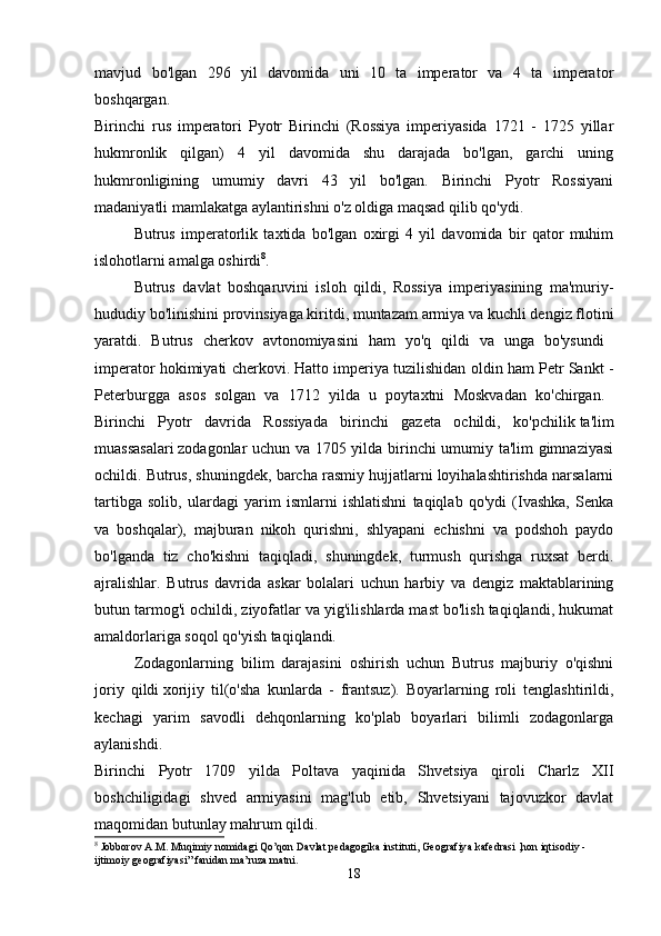 mavjud   bo'lgan   296   yil   davomida   uni   10   ta   imperator   va   4   ta   imperator
boshqargan.  
Birinchi   rus   imperatori   Pyotr   Birinchi   (Rossiya   imperiyasida   1721   -   1725   yillar
hukmronlik   qilgan)   4   yil   davomida   shu   darajada   bo'lgan,   garchi   uning
hukmronligining   umumiy   davri   43   yil   bo'lgan.   Birinchi   Pyotr   Rossiyani
madaniyatli mamlakatga aylantirishni o'z oldiga maqsad qilib qo'ydi. 
Butrus   imperatorlik   taxtida   bo'lgan   oxirgi   4   yil   davomida   bir   qator   muhim
islohotlarni amalga oshirdi 8
. 
Butrus   davlat   boshqaruvini   isloh   qildi,   Rossiya   imperiyasining   ma'muriy-
hududiy bo'linishini provinsiyaga kiritdi, muntazam armiya va kuchli dengiz flotini
yaratdi.   Butrus   cherkov   avtonomiyasini   ham   yo'q   qildi   va   unga   bo'ysundi  
imperator hokimiyati cherkovi. Hatto imperiya tuzilishidan oldin ham Petr Sankt -
Peterburgga   asos   solgan   va   1712   yilda   u   poytaxtni   Moskvadan   ko'chirgan.  
Birinchi   Pyotr   davrida   Rossiyada   birinchi   gazeta   ochildi,   ko'pchilik   ta'lim
muassasalari   zodagonlar uchun va 1705 yilda birinchi umumiy ta'lim gimnaziyasi
ochildi. Butrus, shuningdek, barcha rasmiy hujjatlarni loyihalashtirishda narsalarni
tartibga   solib,   ulardagi   yarim   ismlarni   ishlatishni   taqiqlab   qo'ydi   (Ivashka,   Senka
va   boshqalar),   majburan   nikoh   qurishni,   shlyapani   echishni   va   podshoh   paydo
bo'lganda   tiz   cho'kishni   taqiqladi,   shuningdek,   turmush   qurishga   ruxsat   berdi.
ajralishlar.   Butrus   davrida   askar   bolalari   uchun   harbiy   va   dengiz   maktablarining
butun tarmog'i ochildi, ziyofatlar va yig'ilishlarda mast bo'lish taqiqlandi, hukumat
amaldorlariga soqol qo'yish taqiqlandi. 
Zodagonlarning   bilim   darajasini   oshirish   uchun   Butrus   majburiy   o'qishni
joriy   qildi   xorijiy   til(o'sha   kunlarda   -   frantsuz).   Boyarlarning   roli   tenglashtirildi,
kechagi   yarim   savodli   dehqonlarning   ko'plab   boyarlari   bilimli   zodagonlarga
aylanishdi.  
Birinchi   Pyotr   1709   yilda   Poltava   yaqinida   Shvetsiya   qiroli   Charlz   XII
boshchiligidagi   shved   armiyasini   mag'lub   etib,   Shvetsiyani   tajovuzkor   davlat
maqomidan butunlay mahrum qildi. 
8
 Jobborov  А . М . Muqimiy nomidagi Qo’qon Davlat pedagogika instituti, Geografiya kafedrasi ,hon iqtisodiy - 
ijtimoiy geografiyasi” fanidan ma’ruza matni.
18 