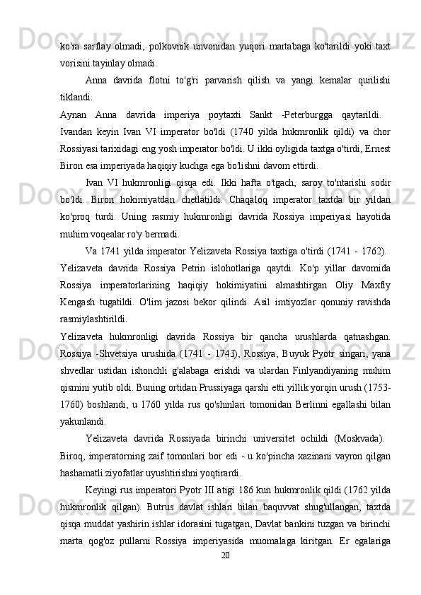 ko'ra   sarflay   olmadi,   polkovnik   unvonidan   yuqori   martabaga   ko'tarildi   yoki   taxt
vorisini tayinlay olmadi. 
Anna   davrida   flotni   to'g'ri   parvarish   qilish   va   yangi   kemalar   qurilishi
tiklandi.  
Aynan   Anna   davrida   imperiya   poytaxti   Sankt   -Peterburgga   qaytarildi.  
Ivandan   keyin   Ivan   VI   imperator   bo'ldi   (1740   yilda   hukmronlik   qildi)   va   chor
Rossiyasi tarixidagi eng yosh imperator bo'ldi. U ikki oyligida taxtga o'tirdi, Ernest
Biron esa imperiyada haqiqiy kuchga ega bo'lishni davom ettirdi. 
Ivan   VI   hukmronligi   qisqa   edi.   Ikki   hafta   o'tgach,   saroy   to'ntarishi   sodir
bo'ldi.   Biron   hokimiyatdan   chetlatildi.   Chaqaloq   imperator   taxtda   bir   yildan
ko'proq   turdi.   Uning   rasmiy   hukmronligi   davrida   Rossiya   imperiyasi   hayotida
muhim voqealar ro'y bermadi. 
Va   1741   yilda   imperator   Yelizaveta   Rossiya   taxtiga   o'tirdi   (1741   -   1762).  
Yelizaveta   davrida   Rossiya   Petrin   islohotlariga   qaytdi.   Ko'p   yillar   davomida
Rossiya   imperatorlarining   haqiqiy   hokimiyatini   almashtirgan   Oliy   Maxfiy
Kengash   tugatildi.   O'lim   jazosi   bekor   qilindi.   Asil   imtiyozlar   qonuniy   ravishda
rasmiylashtirildi.  
Yelizaveta   hukmronligi   davrida   Rossiya   bir   qancha   urushlarda   qatnashgan.
Rossiya   -Shvetsiya   urushida   (1741   -   1743),   Rossiya,   Buyuk   Pyotr   singari,   yana
shvedlar   ustidan   ishonchli   g'alabaga   erishdi   va   ulardan   Finlyandiyaning   muhim
qismini yutib oldi. Buning ortidan Prussiyaga qarshi etti yillik yorqin urush (1753-
1760)   boshlandi,   u   1760   yilda   rus   qo'shinlari   tomonidan   Berlinni   egallashi   bilan
yakunlandi. 
Yelizaveta   davrida   Rossiyada   birinchi   universitet   ochildi   (Moskvada).  
Biroq,  imperatorning  zaif   tomonlari  bor   edi   -  u  ko'pincha   xazinani  vayron  qilgan
hashamatli ziyofatlar uyushtirishni yoqtirardi. 
Keyingi rus imperatori Pyotr III atigi 186 kun hukmronlik qildi (1762 yilda
hukmronlik   qilgan).   Butrus   davlat   ishlari   bilan   baquvvat   shug'ullangan,   taxtda
qisqa muddat yashirin ishlar idorasini tugatgan, Davlat bankini tuzgan va birinchi
marta   qog'oz   pullarni   Rossiya   imperiyasida   muomalaga   kiritgan.   Er   egalariga
20 