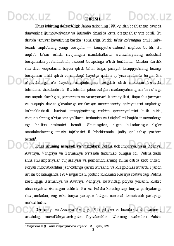 KIRISH.
Kurs ishining dolzarbligi:  Jahon tarixining 1991-yildan boshlangan davrida
dunyoning   ijtimoiy-siyosiy   va   iqtisodiy   tizimida   katta   o‘zgarishlar   yuz   berdi.   Bu
davrda  jamiyat   hayotining  barcha   jabhalariga  kuchli   ta’sir   ko‘rsatgan   omil   ilmiy-
texnik   inqilobning   yangi   bosqichi   —   kompyuter-axborot   inqilobi   bo‘ldi.   Bu
inqilob   ta’siri   ostida   rivojlangan   mamlakatlarda   sivilizatsiyaning   industrial
bosqichidan   postindustrial,   axborot   bosqichiga   o‘tish   boshlandi.   Mazkur   darslik
shu   davr   voqealarini   bayon   qilish   bilan   birga,   jamiyat   taraqqiyotining   hozirgi
bosqichini   tahlil   qilish   va   mustaqil   hayotga   qadam   qo‘yish   arafasida   turgan   Siz
o‘quvchilarga   o‘z   hayotiy   istiqbolingizni   belgilab   olish   imkonini   beruvchi
bilimlarni shakllantiradi. Bu bilimlar jahon xalqlari madaniyatining har biri o‘ziga
xos noyob ekanligini, gumanizm  va vatanparvarlik tamoyillari, fuqarolik jamiyati
va   huquqiy   davlat   g‘oyalariga   asoslangan   umuminsoniy   qadriyatlarni   anglashga
ko‘maklashadi.   Jamiyat   taraqqiyotining   muhim   qonuniyatlarini   bilib   olish,
rivojlanishning o‘ziga xos yo‘llarini tushunish va istiqbollari haqida tasavvurlarga
ega   bo‘lish   imkonini   beradi.   Shuningdek,   olgan   bilimlaringiz   ilg‘or
mamlakatlarning   tarixiy   tajribasini   0   ‘zbekistonda   ijodiy   qo‘llashga   yordam
beradi 1
.
Kurs ishining maqsadi  va vazifalari:   Polsha uch imperiya, ya'ni  Rossiya,
Avstriya,   Vengriya   va   Germaniya   o’rtasida   taksimlab   olingan   edi.   Polsha   xalki
anna shu imperiyalar burjuaziyasi  va pomeshchilarning zulmi ostida azob chekdi.
Polyak mexnatkashlari jabr-zulmga qarshi kurashdi va kuzgolonlar kutardi. I jahon
urushi boshlanganda 1914 avgustdani podsho xukumati Rossiya sostavidagi Polsha
korolligiga   Germaniya   va   Avstriya   Vengriya   sostavidagi   polyak   yerlarini   kushib
olish niyatida ekanligini  bildirdi. Bu  esa  Polsha  korolligidagi  burjua partiyalariga
shu   jumladan,   eng   eski   burjua   partiyasi   bulgan   nasional   demokratik   partiyaga
ma'kul tushdi. 
Germaniya va Avstriya Vengriya 1915 yil yezi  va kuzida rus chorizmining
urushdagi   muvaffakiyatsizligidan   foydalandilar.   Ularning   kushinlari   Polsha
1
 Aндрианов В.Д. Новые индустриальные страны. - M.: Наука, 1990.
3 