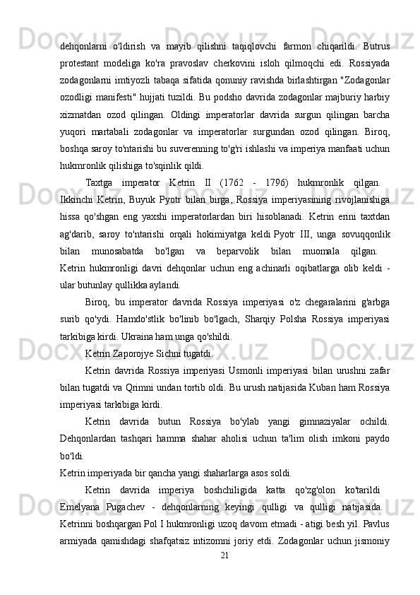 dehqonlarni   o'ldirish   va   mayib   qilishni   taqiqlovchi   farmon   chiqarildi.   Butrus
protestant   modeliga   ko'ra   pravoslav   cherkovini   isloh   qilmoqchi   edi.   Rossiyada
zodagonlarni imtiyozli tabaqa sifatida qonuniy ravishda birlashtirgan "Zodagonlar
ozodligi manifesti" hujjati tuzildi. Bu podsho davrida zodagonlar majburiy harbiy
xizmatdan   ozod   qilingan.   Oldingi   imperatorlar   davrida   surgun   qilingan   barcha
yuqori   martabali   zodagonlar   va   imperatorlar   surgundan   ozod   qilingan.   Biroq,
boshqa saroy to'ntarishi bu suverenning to'g'ri ishlashi va imperiya manfaati uchun
hukmronlik qilishiga to'sqinlik qildi. 
Taxtga   imperator   Ketrin   II   (1762   -   1796)   hukmronlik   qilgan.  
Ikkinchi   Ketrin,   Buyuk   Pyotr   bilan   birga,   Rossiya   imperiyasining   rivojlanishiga
hissa   qo'shgan   eng   yaxshi   imperatorlardan   biri   hisoblanadi.   Ketrin   erini   taxtdan
ag'darib,   saroy   to'ntarishi   orqali   hokimiyatga   keldi   Pyotr   III,   unga   sovuqqonlik
bilan   munosabatda   bo'lgan   va   beparvolik   bilan   muomala   qilgan.  
Ketrin   hukmronligi   davri   dehqonlar   uchun   eng   achinarli   oqibatlarga   olib   keldi   -
ular butunlay qullikka aylandi. 
Biroq,   bu   imperator   davrida   Rossiya   imperiyasi   o'z   chegaralarini   g'arbga
surib   qo'ydi.   Hamdo'stlik   bo'linib   bo'lgach,   Sharqiy   Polsha   Rossiya   imperiyasi
tarkibiga kirdi. Ukraina ham unga qo'shildi. 
Ketrin Zaporojye Sichni tugatdi. 
Ketrin   davrida   Rossiya   imperiyasi   Usmonli   imperiyasi   bilan   urushni   zafar
bilan tugatdi va Qrimni undan tortib oldi. Bu urush natijasida Kuban ham Rossiya
imperiyasi tarkibiga kirdi. 
Ketrin   davrida   butun   Rossiya   bo'ylab   yangi   gimnaziyalar   ochildi.
Dehqonlardan   tashqari   hamma   shahar   aholisi   uchun   ta'lim   olish   imkoni   paydo
bo'ldi.  
Ketrin imperiyada bir qancha yangi shaharlarga asos soldi.
Ketrin   davrida   imperiya   boshchiligida   katta   qo'zg'olon   ko'tarildi  
Emelyana   Pugachev   -   dehqonlarning   keyingi   qulligi   va   qulligi   natijasida.  
Ketrinni boshqargan Pol I hukmronligi uzoq davom etmadi - atigi besh yil. Pavlus
armiyada   qamishdagi   shafqatsiz   intizomni   joriy   etdi.   Zodagonlar   uchun   jismoniy
21 
