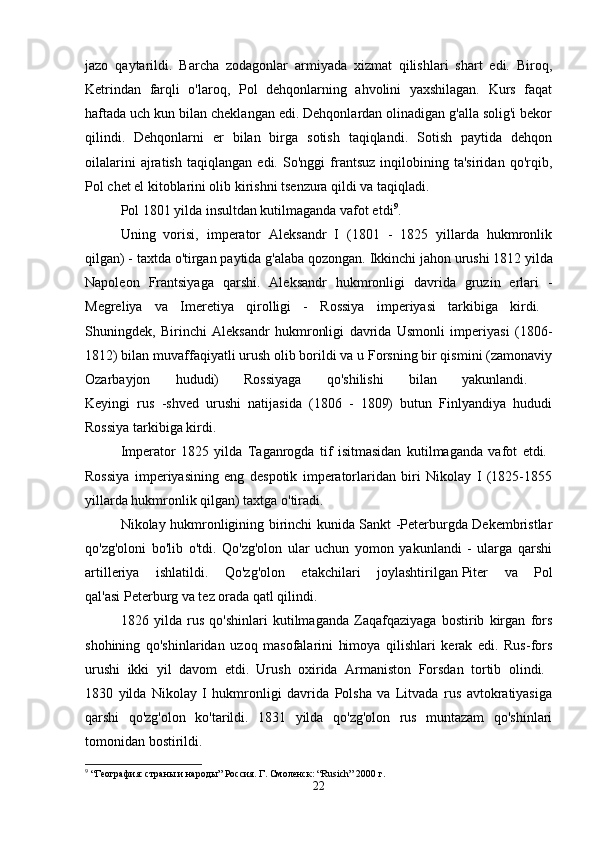 jazo   qaytarildi.   Barcha   zodagonlar   armiyada   xizmat   qilishlari   shart   edi.   Biroq,
Ketrindan   farqli   o'laroq,   Pol   dehqonlarning   ahvolini   yaxshilagan.   Kurs   faqat
haftada uch kun bilan cheklangan edi. Dehqonlardan olinadigan g'alla solig'i bekor
qilindi.   Dehqonlarni   er   bilan   birga   sotish   taqiqlandi.   Sotish   paytida   dehqon
oilalarini   ajratish   taqiqlangan   edi.   So'nggi   frantsuz   inqilobining   ta'siridan   qo'rqib,
Pol chet el kitoblarini olib kirishni tsenzura qildi va taqiqladi. 
Pol 1801 yilda insultdan kutilmaganda vafot etdi 9
. 
Uning   vorisi,   imperator   Aleksandr   I   (1801   -   1825   yillarda   hukmronlik
qilgan) - taxtda o'tirgan paytida g'alaba qozongan.   Ikkinchi jahon urushi   1812 yilda
Napoleon   Frantsiyaga   qarshi.   Aleksandr   hukmronligi   davrida   gruzin   erlari   -
Megreliya   va   Imeretiya   qirolligi   -   Rossiya   imperiyasi   tarkibiga   kirdi.  
Shuningdek,   Birinchi   Aleksandr   hukmronligi   davrida   Usmonli   imperiyasi   (1806-
1812) bilan muvaffaqiyatli urush olib borildi va u Forsning bir qismini (zamonaviy
Ozarbayjon   hududi)   Rossiyaga   qo'shilishi   bilan   yakunlandi.  
Keyingi   rus   -shved   urushi   natijasida   (1806   -   1809)   butun   Finlyandiya   hududi
Rossiya tarkibiga kirdi. 
Imperator   1825   yilda   Taganrogda   tif   isitmasidan   kutilmaganda   vafot   etdi.  
Rossiya   imperiyasining   eng   despotik   imperatorlaridan   biri   Nikolay   I   (1825-1855
yillarda hukmronlik qilgan) taxtga o'tiradi. 
Nikolay hukmronligining birinchi kunida Sankt -Peterburgda Dekembristlar
qo'zg'oloni   bo'lib   o'tdi.   Qo'zg'olon   ular   uchun   yomon   yakunlandi   -   ularga   qarshi
artilleriya   ishlatildi.   Qo'zg'olon   etakchilari   joylashtirilgan   Piter   va   Pol
qal'asi   Peterburg va tez orada qatl qilindi. 
1826   yilda   rus   qo'shinlari   kutilmaganda   Zaqafqaziyaga   bostirib   kirgan   fors
shohining   qo'shinlaridan   uzoq   masofalarini   himoya   qilishlari   kerak   edi.   Rus-fors
urushi   ikki   yil   davom   etdi.   Urush   oxirida   Armaniston   Forsdan   tortib   olindi.  
1830   yilda   Nikolay   I   hukmronligi   davrida   Polsha   va   Litvada   rus   avtokratiyasiga
qarshi   qo'zg'olon   ko'tarildi.   1831   yilda   qo'zg'olon   rus   muntazam   qo'shinlari
tomonidan bostirildi. 
9
 “География: страны и народы” Россия. Г. Смоленск: “Rusich” 2000 г.
22 