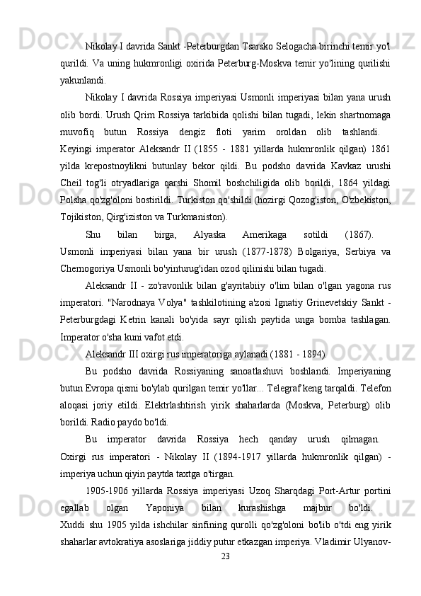 Nikolay I davrida Sankt -Peterburgdan Tsarsko Selogacha birinchi temir yo'l
qurildi.  Va  uning  hukmronligi   oxirida  Peterburg-Moskva  temir   yo'lining  qurilishi
yakunlandi. 
Nikolay I davrida Rossiya  imperiyasi  Usmonli  imperiyasi  bilan yana  urush
olib  bordi.  Urush   Qrim   Rossiya   tarkibida   qolishi   bilan  tugadi,   lekin  shartnomaga
muvofiq   butun   Rossiya   dengiz   floti   yarim   oroldan   olib   tashlandi.  
Keyingi   imperator   Aleksandr   II   (1855   -   1881   yillarda   hukmronlik   qilgan)   1861
yilda   krepostnoylikni   butunlay   bekor   qildi.   Bu   podsho   davrida   Kavkaz   urushi
Cheil   tog'li   otryadlariga   qarshi   Shomil   boshchiligida   olib   borildi,   1864   yildagi
Polsha qo'zg'oloni bostirildi. Turkiston qo'shildi (hozirgi Qozog'iston, O'zbekiston,
Tojikiston, Qirg'iziston va Turkmaniston). 
Shu   bilan   birga,   Alyaska   Amerikaga   sotildi   (1867).  
Usmonli   imperiyasi   bilan   yana   bir   urush   (1877-1878)   Bolgariya,   Serbiya   va
Chernogoriya Usmonli bo'yinturug'idan ozod qilinishi bilan tugadi. 
Aleksandr   II   -   zo'ravonlik   bilan   g'ayritabiiy   o'lim   bilan   o'lgan   yagona   rus
imperatori.   "Narodnaya   Volya"   tashkilotining   a'zosi   Ignatiy   Grinevetskiy   Sankt   -
Peterburgdagi   Ketrin   kanali   bo'yida   sayr   qilish   paytida   unga   bomba   tashlagan.
Imperator o'sha kuni vafot etdi. 
Aleksandr III oxirgi rus imperatoriga aylanadi (1881 - 1894). 
Bu   podsho   davrida   Rossiyaning   sanoatlashuvi   boshlandi.   Imperiyaning
butun Evropa qismi bo'ylab qurilgan   temir yo'llar... Telegraf keng tarqaldi. Telefon
aloqasi   joriy   etildi.   Elektrlashtirish   yirik   shaharlarda   (Moskva,   Peterburg)   olib
borildi. Radio paydo bo'ldi. 
Bu   imperator   davrida   Rossiya   hech   qanday   urush   qilmagan.  
Oxirgi   rus   imperatori   -   Nikolay   II   (1894-1917   yillarda   hukmronlik   qilgan)   -
imperiya uchun qiyin paytda taxtga o'tirgan. 
1905-1906   yillarda   Rossiya   imperiyasi   Uzoq   Sharqdagi   Port-Artur   portini
egallab   olgan   Yaponiya   bilan   kurashishga   majbur   bo'ldi.  
Xuddi   shu   1905   yilda   ishchilar   sinfining   qurolli   qo'zg'oloni   bo'lib   o'tdi   eng   yirik
shaharlar   avtokratiya asoslariga jiddiy putur etkazgan imperiya. Vladimir Ulyanov-
23 