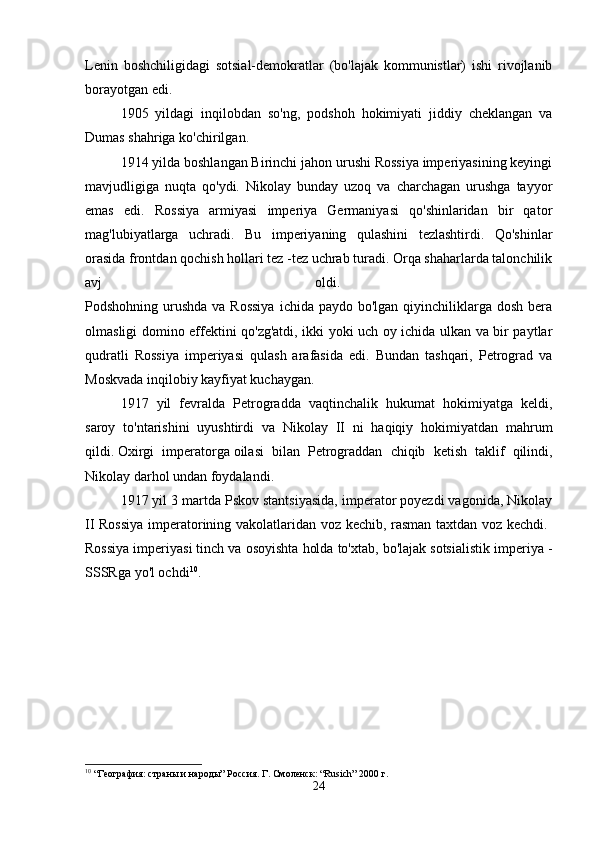Lenin   boshchiligidagi   sotsial-demokratlar   (bo'lajak   kommunistlar)   ishi   rivojlanib
borayotgan edi. 
1905   yildagi   inqilobdan   so'ng,   podshoh   hokimiyati   jiddiy   cheklangan   va
Dumas shahriga ko'chirilgan. 
1914 yilda boshlangan Birinchi jahon urushi Rossiya imperiyasining keyingi
mavjudligiga   nuqta   qo'ydi.   Nikolay   bunday   uzoq   va   charchagan   urushga   tayyor
emas   edi.   Rossiya   armiyasi   imperiya   Germaniyasi   qo'shinlaridan   bir   qator
mag'lubiyatlarga   uchradi.   Bu   imperiyaning   qulashini   tezlashtirdi.   Qo'shinlar
orasida frontdan qochish hollari tez -tez uchrab turadi. Orqa shaharlarda talonchilik
avj   oldi.  
Podshohning urushda va Rossiya  ichida paydo bo'lgan  qiyinchiliklarga dosh  bera
olmasligi domino effektini qo'zg'atdi, ikki yoki uch oy ichida ulkan va bir paytlar
qudratli   Rossiya   imperiyasi   qulash   arafasida   edi.   Bundan   tashqari,   Petrograd   va
Moskvada inqilobiy kayfiyat kuchaygan. 
1917   yil   fevralda   Petrogradda   vaqtinchalik   hukumat   hokimiyatga   keldi,
saroy   to'ntarishini   uyushtirdi   va   Nikolay   II   ni   haqiqiy   hokimiyatdan   mahrum
qildi.   Oxirgi   imperatorga   oilasi   bilan   Petrograddan   chiqib   ketish   taklif   qilindi,
Nikolay darhol undan foydalandi. 
1917 yil 3 martda Pskov stantsiyasida, imperator poyezdi vagonida, Nikolay
II Rossiya imperatorining vakolatlaridan voz kechib, rasman taxtdan voz kechdi.  
Rossiya imperiyasi tinch va osoyishta holda to'xtab, bo'lajak sotsialistik imperiya -
SSSRga yo'l ochdi 10
. 
10
 “География: страны и народы” Россия. Г. Смоленск: “Rusich” 2000 г.
24 